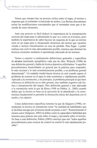 LA TÉCNICA Y LA TÁCTICA EN ORIENTACIÓN
Vemos que siempre hay un proceso cíclico entre el mapa, el terreno y
esquema que el orientador va haciendo de ambos. Las flechas discontinuas
serían las modificaciones conceptuales que el orientador tiene que ir ha-
ciendo de estos elementos.
Ante este proceso es fácil deducir la importancia de la interpretación
correcta del mapa para ir adelantando lo que va a venir en el terreno, pero
también la importancia de saber hacerse un esquema de lo que un terreno
sería en un mapa para ir chequeando elementos del mismo que vayamos
viendo o incluso relocalizarnos en caso de pérdida. Para llegar a poder
realizar este ciclo lo más adecuadamente posible, tenemos que dominar las
técnicas existentes mediante el aprendizaje adecuado de las mismas.
Vamos a exponer a continuación definiciones generales y específicas
de técnica intentando ejemplificar cada una de ellas. Weineck (1988) da
una definición general y habla de técnica deportiva refiriéndose "a aquellos
procedimientos desarrollados en general por la práctica para responder,
lo más racional y lo más económicamente posible, a un problema gestual
determinado". Un nadador tendrá buena técnica en crol cuando supere el
_48_ problema de avanzar en el agua lo más económica y rápidamente posible.
Aplicado a la orientación, y en principio, el problema principal al que hace
referencia la definición no es sólo gestual, sino también cognitivo (de lec-
tura e interpretación del mapa). Otra definición general y más adecuada
a la orientación sería la que da Riera (1998 en Pablos, A., 2005) cuando
define que la técnica se basa en la ejecución de lo planificado y la carac-
terística fundamental es permitir la interacción eficaz del deportista con el
medio y los objetos.
Como definiciones específicas tenemos la que da Salguero (1996), en-
tendiendo la técnica en orientación como "la cantidad de habilidades que
te facilitan navegar por el terreno desde un punto a otro". Posteriormente el
mismo autor (Salguero, 2003) la define como la capacidad o habilidad que
tenemos para planear una ruta sobre el mapa y ejecutarla sobre el terreno.
En base a esta definición, Pablos (2005) concluye que son "todos aquellos
procedimientos para avanzar de control en control lo más rápidamente po-
sible".
Consejo Superior de Deportes. Serie ICd, n° 49, 2008
 