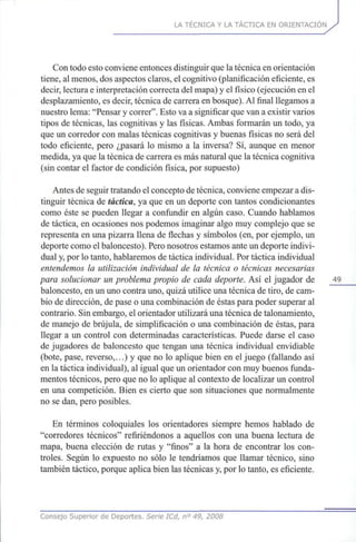 LA TÉCNICA Y LA TÁCTICA EN ORIENTACIÓN
Con todo esto conviene entonces distinguir que la técnica en orientación
tiene, al menos, dos aspectos claros, el cognitivo (planificación eficiente, es
decir, lectura e interpretación correcta del mapa) y el físico (ejecución en el
desplazamiento, es decir, técnica de carrera en bosque). Al final llegamos a
nuestro lema: "Pensar y correr". Esto va a significar que van a existir varios
tipos de técnicas, las cognitivas y las físicas. Ambas formarán un todo, ya
que un corredor con malas técnicas cognitivas y buenas físicas no será del
todo eficiente, pero ¿pasará lo mismo a la inversa? Sí, aunque en menor
medida, ya que la técnica de carrera es más natural que la técnica cognitiva
(sin contar el factor de condición física, por supuesto)
Antes de seguir tratando el concepto de técnica, conviene empezar a dis-
tinguir técnica de táctica, ya que en un deporte con tantos condicionantes
como éste se pueden llegar a confundir en algún caso. Cuando hablamos
de táctica, en ocasiones nos podemos imaginar algo muy complejo que se
representa en una pizarra llena de flechas y símbolos (en, por ejemplo, un
deporte como el baloncesto). Pero nosotros estamos ante un deporte indivi-
dual y, por lo tanto, hablaremos de táctica individual. Por táctica individual
entendemos la utilización individual de la técnica o técnicas necesarias
para solucionar un problema propio de cada deporte. Así el jugador de 49
baloncesto, en un uno contra uno, quizá utilice una técnica de tiro, de cam-
bio de dirección, de pase o una combinación de éstas para poder superar al
contrario. Sin embargo, el orientador utilizará una técnica de talonamiento,
de manejo de brújula, de simplificación o una combinación de éstas, para
llegar a un control con determinadas características. Puede darse el caso
de jugadores de baloncesto que tengan una técnica individual envidiable
(bote, pase, reverso,...) y que no lo aplique bien en el juego (fallando así
en la táctica individual), al igual que un orientador con muy buenos funda-
mentos técnicos, pero que no lo aplique al contexto de localizar un control
en una competición. Bien es cierto que son situaciones que normalmente
no se dan, pero posibles.
En términos coloquiales los orientadores siempre hemos hablado de
"corredores técnicos" refiriéndonos a aquellos con una buena lectura de
mapa, buena elección de rutas y "finos" a la hora de encontrar los con-
troles. Según lo expuesto no sólo le tendríamos que llamar técnico, sino
también táctico, porque aplica bien las técnicas y, por lo tanto, es eficiente.
Consejo Superior de Deportes. Serie ICd, n° 49, 2008
 