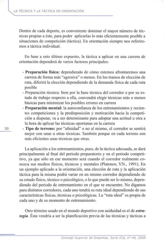 LA TÉCNICA Y LA TÁCTICA EN ORIENTACIÓN
Dentro de cada deporte, es conveniente dominar el mayor número de téc-
nicas propias a éste, para poder aplicarlas lo más eficientemente posible a
situaciones de competición (táctica). En orientación siempre nos referire-
mos a táctica individual.
En base a esto último expuesto, la táctica a aplicar en una carrera de
orientación dependerá de varios factores principales:
- Preparación física: dependiendo de cómo estemos afrontaremos una
carrera de forma más "agresiva" o menos. En los tramos de elección de
ruta, diferirá la elección dependiendo de la demanda física de cada ruta
posible
- Preparación técnica: bien por la base técnica del corredor o por su es-
tado de trabajo respecto a ella, convendrá elegir técnicas más o menos
básicas para minimizar los posibles errores en carrera
- Preparación mental: la autoconfianza de los entrenamientos y recien-
tes competiciones y la predisposición y motivación hacia la competi-
ción a disputar, va a ser determinante para adoptar una actitud u otra a
la hora de aplicar las técnicas oportunas en la carrera
50 - Tipo de terreno: por "afinidad" o no al mismo, el corredor se sentirá
mejor con unas u otras técnicas. También porque en cada terreno son
más eficientes unas técnicas que otras.
La aplicación a los entrenamientos, pues, de la táctica adecuada, se dará
principalmente al final del periodo preparatorio y en el periodo competi-
tivo, ya que sólo en ese momento será cuando el corredor realmente co-
nozca sus medios físicos, técnicos y mentales (Platonov, VN., 1991). En
un ejemplo aplicado a la orientación, una elección de ruta y la aplicación
táctica para la misma podrá variar en un mismo corredor dependiendo de
su estado físico, técnico o psicológico, o lo que puede ser lo mismo, depen-
diendo del periodo de entrenamiento en el que se encuentre. No digamos
para distintos corredores, cada uno tendrá su ruta ideal dependiendo de sus
características físicas, técnicas o psicológicas. La "ruta ideal" es propia de
cada uno y de su momento de entrenamiento.
Otro término usado en el mundo deportivo con asiduidad es el de estra-
tegia. Ésta vendría a ser la planificación previa de las técnicas y tácticas a
Consejo Superior cié Deportes. Serie ICd, n° 49, 2008
 