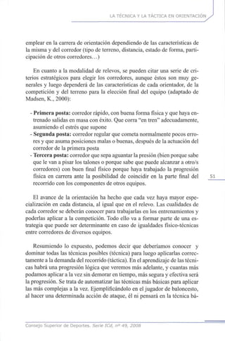 LA TÉCNICA Y LA TÁCTICA EN ORIENTACIÓN
emplear en la carrera de orientación dependiendo de las características de
la misma y del corredor (tipo de terreno, distancia, estado de forma, parti-
cipación de otros corredores...)
En cuanto a la modalidad de relevos, se pueden citar una serie de cri-
terios estratégicos para elegir los corredores, aunque éstos son muy ge-
nerales y luego dependerá de las características de cada orientador, de la
competición y del terreno para la elección final del equipo (adaptado de
Madsen, K., 2000):
- Primera posta: corredor rápido, con buena forma física y que haya en-
trenado salidas en masa con éxito. Que corra "en tren" adecuadamente,
asumiendo el estrés que supone
- Segunda posta: corredor regular que cometa normalmente pocos erro-
res y que asuma posiciones malas o buenas, después de la actuación del
corredor de la primera posta
- Tercera posta: corredor que sepa aguantar la presión (bien porque sabe
que le van a pisar los talones o porque sabe que puede alcanzar a otro/s
corredores) con buen final físico porque haya trabajado la progresión
física en carrera ante la posibilidad de coincidir en la parte final del 51
recorrido con los componentes de otros equipos.
El avance de la orientación ha hecho que cada vez haya mayor espe-
cialización en cada distancia, al igual que en el relevo. Las cualidades de
cada corredor se deberán conocer para trabajarlas en los entrenamientos y
poderlas aplicar a la competición. Todo ello va a formar parte de una es-
trategia que puede ser determinante en caso de igualdades físico-técnicas
entre corredores de diversos equipos.
Resumiendo lo expuesto, podemos decir que deberíamos conocer y
dominar todas las técnicas posibles (técnica) para luego aplicarlas correc-
tamente a la demanda del recorrido (táctica). En el aprendizaje de las técni-
cas habrá una progresión lógica que veremos más adelante, y cuantas más
podamos aplicar a la vez sin demorar en tiempo, más segura y efectiva será
la progresión. Se trata de automatizar las técnicas más básicas para aplicar
las más complejas a la vez. Ejemplificándolo en el jugador de baloncesto,
al hacer una determinada acción de ataque, él ni pensará en la técnica bá-
Consejo Superior de Deportes. Serie ICd, n° 49, 2008
 