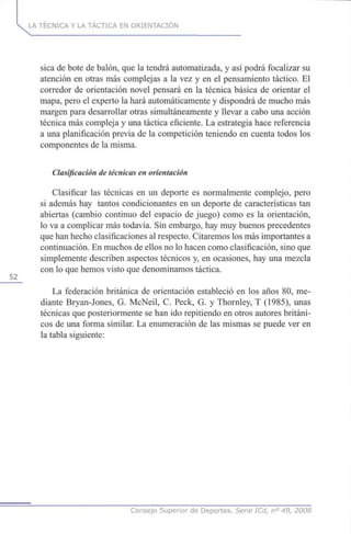 52
LA TÉCNICA Y LA TÁCTICA EN ORIENTACIÓN
sica de bote de balón, que la tendrá automatizada, y así podrá focalizar su
atención en otras más complejas a la vez y en el pensamiento táctico. El
corredor de orientación novel pensará en la técnica básica de orientar el
mapa, pero el experto la hará automáticamente y dispondrá de mucho más
margen para desarrollar otras simultáneamente y llevar a cabo una acción
técnica más compleja y una táctica eficiente. La estrategia hace referencia
a una planificación previa de la competición teniendo en cuenta todos los
componentes de la misma.
Clasificación de técnicas en orientación
Clasificar las técnicas en un deporte es normalmente complejo, pero
si además hay tantos condicionantes en un deporte de características tan
abiertas (cambio continuo del espacio de juego) como es la orientación,
lo va a complicar más todavía. Sin embargo, hay muy buenos precedentes
que han hecho clasificaciones al respecto. Citaremos los más importantes a
continuación. En muchos de ellos no lo hacen como clasificación, sino que
simplemente describen aspectos técnicos y, en ocasiones, hay una mezcla
con lo que hemos visto que denominamos táctica.
La federación británica de orientación estableció en los años 80, me-
diante Bryan-Jones, G. McNeil, C. Peck, G. y Thornley, T (1985), unas
técnicas que posteriormente se han ido repitiendo en otros autores británi-
cos de una forma similar. La enumeración de las mismas se puede ver en
la tabla siguiente:
Consejo Superior de Deportes. Serie ICd, n° 49, 2008
 
