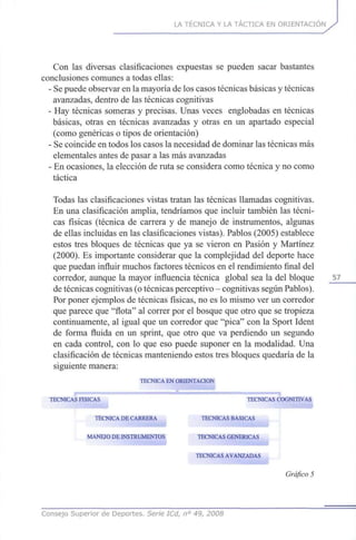 LA TÉCNICA Y LA TÁCTICA EN ORIENTACIÓN
Con las diversas clasificaciones expuestas se pueden sacar bastantes
conclusiones comunes a todas ellas:
- Se puede observar en la mayoría de los casos técnicas básicas y técnicas
avanzadas, dentro de las técnicas cognitivas
- Hay técnicas someras y precisas. Unas veces englobadas en técnicas
básicas, otras en técnicas avanzadas y otras en un apartado especial
(como genéricas o tipos de orientación)
- Se coincide en todos los casos la necesidad de dominar las técnicas más
elementales antes de pasar a las más avanzadas
- En ocasiones, la elección de ruta se considera como técnica y no como
táctica
Todas las clasificaciones vistas tratan las técnicas llamadas cognitivas.
En una clasificación amplia, tendríamos que incluir también las técni-
cas físicas (técnica de carrera y de manejo de instrumentos, algunas
de ellas incluidas en las clasificaciones vistas). Pablos (2005) establece
estos tres bloques de técnicas que ya se vieron en Pasión y Martínez
(2000). Es importante considerar que la complejidad del deporte hace
que puedan influir muchos factores técnicos en el rendimiento final del
corredor, aunque la mayor influencia técnica global sea la del bloque 57
de técnicas cognitivas (o técnicas perceptivo - cognitivas según Pablos).
Por poner ejemplos de técnicas físicas, no es lo mismo ver un corredor
que parece que "flota" al correr por el bosque que otro que se tropieza
continuamente, al igual que un corredor que "pica" con la Sport Ident
de forma fluida en un sprint, que otro que va perdiendo un segundo
en cada control, con lo que eso puede suponer en la modalidad. Una
clasificación de técnicas manteniendo estos tres bloques quedaría de la
siguiente manera:
TÉCNICA EN ORIENTACIÓN
TÉCNICAS FÍSICAS TÉCNICAS COGNITIVAS
TÉCNICA DE CARRERA j á TÉCNICAS BÁSICAS
i; MANEJO DE INSTRUMENTOS TÉCNICAS GENÉRICAS , ;
TÉCNICAS AVANZADAS J
Gráfico 5
Consejo Superior de Deportes. Serie ICd, n° 49, 2008
 