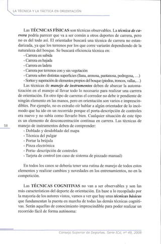 LA TÉCNICA Y LA TÁCTICA EN ORIENTACIÓN
Las TÉCNICAS FÍSICAS son técnicas observables. La técnica de ca-
rrera podría parecer que va a ser común a otros deportes de carrera, pero
no es del todo así. El orientador buscará una técnica de carrera no estan-
darizada, ya que los terrenos por los que corre variarán dependiendo de la
naturaleza del bosque. Se buscará eficiencia técnica en:
- Carrera en subida
- Carrera en bajada
- Carrera en ladera
- Carrera por terrenos con y sin vegetación
- Carrera sobre distintas superficies (llana, arenosa, pantanosa, pedregosa,...)
- Sorteoy superacióndeelementospropios delbosque(piedras,troncos,vallas,...)
Las técnicas de manejo de instrumentos deben de abarcar la automa-
tización en el manejo al llevar todo lo necesario para realizar una carrera
de orientación. En otro tipo de carreras el corredor no debe ir pendiente de
ningún elemento en las manos, pero en orientación son varios e imprescin-
dibles. Por ejemplo, no es extraño oír hablar a algún orientador de lo incó-
modo que ha ido en un recorrido porque el porta-descripción de controles
era nuevo y no sabía como llevarlo bien. Cualquier situación de este tipo
es un elemento de desconcentración continua en carrera. Las técnicas de
58 manejo de instrumentos deben de comprender:
- Doblado y desdoblado del mapa
- Técnica del pulgar
- Portar la brújula
- Pinza electrónica
- Porta- descripción de controles
- Tarjeta de control (en caso de sistema de pinzado manual)
En todos los casos se debería tener una rutina de manejo de todos estos
elementos y realizar cambios y novedades en los entrenamientos, no en la
competición.
Las TÉCNICAS COGNITIVAS no van a ser observables y son las
más características del deporte de orientación. En base a lo recopilado por
la mayoría de los autores vistos, vamos a ver que hay unas técnicas básicas
que fundamentan la puesta en marcha de todas las demás técnicas cogniti-
vas. Serán aquellas de conocimiento imprescindible para poder realizar un
recorrido fácil de forma autónoma:
Consejo Superior de Deportes. Serie ICd, n° 49, 2008
 