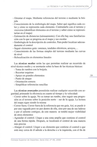 LA TÉCNICA Y LA TÁCTICA EN ORIENTACIÓN
- Orientar el mapa. Mediante referencias del terreno o mediante la brú-
jula
- Conocimiento de la simbología del mapa. Saber qué significa cada co-
lor y cómo se representa cada elemento. Contrastarlo con el terreno y
viceversa (identificar elementos en el terreno y saber cómo se represen-
tarían en el mapa)
- Estimación de distancias (talonamiento). Con ello hay una familiariza-
ción con lo que se progresa en el mapa y sus escalas
- Simbología de la descripción de controles. Para poder localizar adecua-
damente el control
- Seguir elementos guía: caminos, tendidos eléctricos, arroyos,...
- Conocimiento de las formas simples del terreno mediante las curvas
de nivel
- Relocalización en elementos lineales
Las técnicas medias serán las que permitan realizar un recorrido de
nivel técnico medio y se asentarán sobre la base de las técnicas básicas:
- Toma de rumbos con la brújula.
- Recortar esquinas
- Apoyo en grandes elementos 59
- Punto de ataque
- Orientación somera
- Simplificar referencias sencillas
Las técnicas avanzadas permitirán realizar cualquier recorrido con se-
guridad, primando la eficiencia en cuanto al tiempo y la velocidad:
- Correr sobre la aguja. No es tomar un rumbo, sino seguir una progre-
sión en el terreno sobre la posición norte - sur de la aguja. La lectura
del mapa sigue siendo la misma
- Correr fuera. Correr fuera de la referencia que me guía. Así, se puede ir
por una vaguada pero no por dentro de ella, sino por una de sus laderas
o por el saliente contiguo, de este manera se tendrá mejor visibilidad
de otros elementos
- Agrandar el control. Llegar a una zona amplia que contiene el control
de una forma rápida. Después, se localizará el control de una manera
más precisa
- Alargar el control. Llegar a un elemento que contiene el control o que
está muy cerca de él adrede a la derecha o a la izquierda, con el fin de
Consejo Superior de Deportes. Serie ICd, n° 49, 2008
 