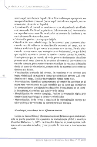 LA TÉCNICA Y LA TÁCTICA EN ORIENTACIÓN
saber a qué parte hemos llegado. Se utiliza también para progresar, no
sólo para localizar el control (saber a qué parte de una vaguada, un ca-
mino u otro elemento he llegado)
- Aproximación al control en sentido correcto, dependiendo de dónde
esté contenido. Facilita el seguimiento del elemento. Así, los controles
en vaguadas es más sencillo localizarlos en ascenso de la misma y los
controles en salientes en descenso
- Orientación precisa con mapa y/o brújula
- Visualización avanzada del mapa. Es fundamental para la correcta elec-
ción de ruta. Si hablamos de visualización avanzada del mapa, nos re-
ferimos a adelantar lo que vamos a encontrar en el terreno. Para la elec-
ción de ruta en tramos que lo requieran es fundamental, ya que habrá
que seguir la secuencia: control de destino - tramo- control de partida.
Puede parecer que es hacerlo al revés, pero es fundamentar visualizar
primero en el mapa cómo se ha de atacar el control al que vamos y su
entrada correcta, para posteriormente planificar la ruta más adecuada
desde un punto de vista táctico, dependiendo de nuestras características
técnicas y/o físicas.
- Visualización avanzada del terreno. En ocasiones y en terrenos con
60 buena visibilidad, se pueden ir viendo accidentes del terreno y, al loca-
lizarlos en el mapa, facilitar la progresión rápida hasta ellos.
- Relocalización. Identificar correctamente el terreno de alrededor en el
mapa para reorientarnos es algo complejo que se tiene que trabajar en
los entrenamientos con ejercicios adecuados. Mentalmente es un traba-
jo importante, ya que hay que conservar la calma
- Simplificación de terreno complejo. Facilita la progresión rápida por
terrenos que pueden legar a ser muy complicados
- Memorización. Toda forma y capacidad de memorización supone no
tener que bajar la velocidad de carrera para leer el mapa.
Metodología y enseñanza de las diferentes técnicas
Dentro de la enseñanza y el entrenamiento de la técnica para cada nivel,
ésta se puede practicar con ejercicios de metodología global o analítica
(Sánchez Bañuelos, E, 1989). En todos los deportes se puede aplicar cual-
quiera de estos dos métodos, y un ejemplo de cada uno a la orientación
sería:
Consejo Superior de Deportes, Serie ICd, n° 49, 2008
 