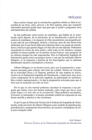 PROLOGO
Hace mucho tiempo que la orientación española echaba en falta la ne-
cesidad de un texto, claro, preciso y de fácil manejo, para que cualquier
entrenador personal pueda tener una guía que le ayude a programar unos
entrenamientos de calidad.
Se han publicado varios textos en castellano, que hablan de la orien-
tación como deporte, de su iniciación, de su introducción a partir de los
centros de enseñanza, y en algunos de ellos encontramos una pequeña par-
te que trata de sus estrategias, tácticas y técnicas, pero de una forma muy
elemental, por lo que hacía falta una respuesta clara a ese grupo de orienta-
dores y técnicos que quieren llegar a lo mas alto en este deporte. Podríamos
encontrarla en textos de otros países, sobre todo en los nórdicos, aunque
también lo hemos podido ver en nuestra vecina Francia, cuyo progreso en
los últimos tiempos ha sido espectacular. Pero la Federación Española de
Orientación quiere tener sus propios textos y este que ha realizado Alberto
Mínguez, es la respuesta a muchas de las interrogantes que se plantean
diariamente nuestros orientadores y técnicos.
Alberto Mínguez es un técnico joven, pero con la preparación y expe-
riencia necesaria para realizar este texto de calidad. Doctor en Ciencias
de la Actividad Física y el Deporte, profesor de esta materia en activo,
técnico de la Federación Española de Orientación, y hasta hace muy poco
como componente de la selección española, ha participado en innumera-
bles eventos internacionales y le dan la preparación necesaria para que el
texto que ha realizado sea todo un éxito.
Por lo que en este manual podemos encontrar la respuesta a esa pre-
gunta que tantas veces nos hemos realizado ¿Qué tengo que hacer para
poder llegar a lo más alto en la orientación? Aquí podemos encontrarlo,
el técnico, el entrenador y el propio orientador tendrá las respuestas de una
forma sencilla y práctica a esas cuestiones.
Es por lo que la Dirección Técnica de la Federación Española de Orien-
tación, avala este texto de Alberto Mínguez como modelo de planificación,
periodización y preparación físico/técnica, de nuestros orientadores de éli-
te para cualquier edad.
José Samper
Director Técnico de la Federación Española de Orientación
 