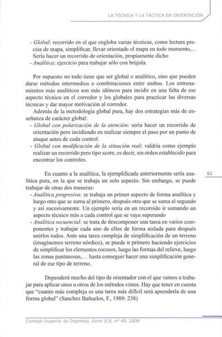 LA TÉCNICA Y LA TÁCTICA EN ORIENTACIÓN
- Global; recorrido en el que engloba varias técnicas, como lectura pre-
cisa de mapa, simplificar, llevar orientado el mapa en todo momento,...
Sería hacer un recorrido de orientación, propiamente dicho
-Analítica: ejercicio para trabajar sólo con brújula.
Por supuesto no todo tiene que ser global o analítico, sino que pueden
darse métodos intermedios o combinaciones entre ambos. Los entrena-
mientos más analíticos son más idóneos para incidir en una falta de ese
aspecto técnico en el corredor y los globales para practicar las diversas
técnicas y dar mayor motivación al corredor.
Además de la metodología global pura, hay dos estrategias más de en-
señanza de carácter global:
- Global con polarización de la atención: sería hacer un recorrido de
orientación pero incidiendo en realizar siempre el paso por un punto de
ataque antes de cada control.
- Global con modificación de la situación real: valdría como ejemplo
realizar un recorrido pero tipo score, es decir, sin orden establecido para
encontrar los controles.
En cuanto a la analítica, la ejemplificada anteriormente sería ana- 61
lítica pura, en la que se trabaja un solo aspecto. Sin embargo, se puede
trabajar de otras dos maneras:
- Analítica progresiva: se trabaja un primer aspecto de forma analítica y
luego otro que se suma al primero, después otro que se suma al segundo
y así sucesivamente. Un ejemplo sería en un recorrido ir sumando un
aspecto técnico más a cada control que se vaya superando
- Analítica secuencial: se trata de descomponer una tarea en varios com-
ponentes y trabajar cada uno de ellos de forma aislada para después
unirlos todos. Ante una tarea compleja de simplificación de un terreno
(imaginemos terreno nórdico), se puede ir primero haciendo ejercicios
de simplificar los elementos rocosos, luego las formas del relieve, luego
las zonas pantanosas,... hasta conseguir hacer una simplificación gene-
ral de ese tipo de terreno.
Dependerá mucho del tipo de orientador con el que vamos a traba-
jar para aplicar unos u otros de los métodos vistos. Hay que tener en cuenta
que "cuanto más compleja es una tarea más difícil será aprenderla de una
forma global" (Sánchez Bañuelos, E, 1989: 238)
Consejo Superior de Deportes. Serie ICd, n° 49, 2008
 