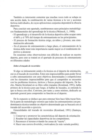 LA TÉCNICA Y LA TÁCTICA EN ORIENTACIÓN
También es interesente comentar que muchas veces todo se solapa en
una acción dada, la combinación de varias técnicas a la vez y acciones
tácticas individuales, de cuyas aplicaciones conjuntas dependerá la eficacia
deportiva
Para concluir este apartado, nombraremos unos principios metodológi-
cos fundamentales del aprendizaje de la técnica (Weineck, X, 1988):
- El aprendizaje y el desarrollo de la técnica deportiva debe ocupar entre
el 60% y el 70% del tiempo de entrenamiento en los principiantes.
- El proceso de formación técnica exige, en niños y jóvenes, una siste-
matización adecuada.
- En el proceso de entrenamiento a largo plazo, el entrenamiento de la
técnica debe tener más importancia cuanto mayor es el rendimiento de-
portivo a alcanzar.
En ocasiones estas observaciones son difíciles de realizar en nuestro
deporte, pero esto se tratará en el apartado de procesos de entrenamiento
en diferentes edades
Sobre el trazado de recorridos
Si algo va íntimamente unido a la técnica en el deporte de orientación, 6 3
eso es el trazado de recorridos. Éstos son imprescindibles para poder llevar
a cabo entrenamientos con unos objetivos determinados o competiciones
con los elementos imprescindibles para que el competidor se encuentre
con los problemas técnicos, tácticos y físicos propios del deporte. De he-
cho, Martin Kronlund en su libro sobre trazados (Kronlund, 1991), habla
primero de la técnica para que luego, al hablar de trazados, se entienda lo
que se busca con ellos. Conviene, por tanto y como mínimo, dedicarle un
apartado general para comprender su función en el deporte.
De lo expuesto se deduce que para entrenar bien hace falta trazar bien.
En la parte de metodología veremos que todos los entrenamientos con pre-
dominancia técnica tendrán un objetivo determinado que se buscará con el
trazado del recorrido o ejercicio.
Generalidades del trazado de recorridos (Kronlund, 1991) (Santoyo,
2004):
1. Conservar y promover las características del deporte de orientación
2. Resaltar las capacidades deportivas de los competidores.
3. Reconocer el terreno evitando las zonas de "suerte".
4. Hacer una carrera divertida y motivadora (lo más variada posible).
Consejo Superior de Deportes. Serie ICd, n° 49, 2008
 