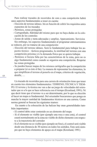 LA TÉCNICA Y LA TÁCTICA EN ORIENTACIÓN
Para realizar trazados de recorridos de cara a una competición habrá
unos aspectos fundamentales a tener en cuenta:
- Elección de terreno idóneo. Irá en función de cubrir los requisitos antes
expuestos de los trazados
- Permisos, zonas protegidas
- Cartografiado, fidelidad del mismo para que no haya dudas en la colo-
cación de los controles
- Zonas de salida y meta adecuadas y amplias. Aparcamiento. Servicios
Sin embargo, los aspectos fundamentales al programar entrenamientos
se reducen, por no tratarse de una competición:
- Elección del terreno idóneo. Será lo fundamental para trabajar los as-
pectos técnico - tácticos programados, la similitud del terreno con una
competición próxima y/o la demanda física que se quiera trabajar.
- Permisos si hiciera falta por las características de la zona, pero no es
algo fundamental como cuando se organiza una competición. Respetar
las zonas protegidas
- Se pueden buscar mapas de los mismos cartógrafos que la competición
a preparar (si es éste el fin). La manera de representar los elementos, lo
que simplifican el terreno al ponerlo en el mapa, criterios de vegetación,
64 detalle, ...
Un trazado de recorridos para una carrera de orientación tiene que tener
en cuenta tres elementos fundamentales: TERRENO, TÉCNICA Y TIEM-
PO. El terreno y la técnica me van a dar un juego de velocidades del orien-
tador que es a lo que se hace referencia con el tiempo (Kronlund, 1991). Ni
que decir tiene que el terreno va a ser determinante, por lo que su elección
al hacer un mapa es fundamental. Del orientador buscaremos que ponga en
marcha la mayor cantidad de fundamentos técnicos en una carrera. Como
norma general se buscan los siguientes tramos:
En cuanto a la colocación de las balizas hay unas generalidades tam-
bién importantes:
- El control debe estar contenido en un elemento del mapa
- Si el elemento es visible (por ejemplo una roca o una cota), el control
estará normalmente en la zona no visible de dicho elemento con respec-
to a la trayectoria del corredor
- Si el elemento no es visible (por ejemplo un foso), el control será visible
desde una distancia de 30 metros en todos los sentidos. Esto será siem-
pre que no haya elementos de apoyo en el mapa (Kronlund, 1991)
Consejo Superior de Deportes. Serie ICd, n° 49, 2008
 