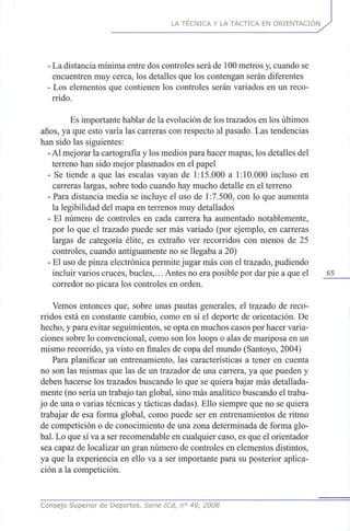 LA TÉCNICA Y LA TÁCTICA EN ORIENTACIÓN
- La distancia mínima entre dos controles será de 100 metros y, cuando se
encuentren muy cerca, los detalles que los contengan serán diferentes
- Los elementos que contienen los controles serán variados en un reco-
rrido.
Es importante hablar de la evolución de los trazados en los últimos
años, ya que esto varía las carreras con respecto al pasado. Las tendencias
han sido las siguientes:
- Al mejorar la cartografía y los medios para hacer mapas, los detalles del
terreno han sido mejor plasmados en el papel
- Se tiende a que las escalas vayan de 1:15.000 a 1:10.000 incluso en
carreras largas, sobre todo cuando hay mucho detalle en el terreno
- Para distancia media se incluye el uso de 1:7.500, con lo que aumenta
la legibilidad del mapa en terrenos muy detallados
- El número de controles en cada carrera ha aumentado notablemente,
por lo que el trazado puede ser más variado (por ejemplo, en carreras
largas de categoría élite, es extraño ver recorridos con menos de 25
controles, cuando antiguamente no se llegaba a 20)
- El uso de pinza electrónica permite jugar más con el trazado, pudiendo
incluir varios cruces, bucles,... Antes no era posible por dar pie a que el 65
corredor no picara los controles en orden.
Vemos entonces que, sobre unas pautas generales, el trazado de reco-
rridos está en constante cambio, como en sí el deporte de orientación. De
hecho, y para evitar seguimientos, se opta en muchos casos por hacer varia-
ciones sobre lo convencional, como son los loops o alas de mariposa en un
mismo recorrido, ya visto en finales de copa del mundo (Santoyo, 2004)
Para planificar un entrenamiento, las características a tener en cuenta
no son las mismas que las de un trazador de una carrera, ya que pueden y
deben hacerse los trazados buscando lo que se quiera bajar más detallada-
mente (no sería un trabajo tan global, sino más analítico buscando el traba-
jo de una o varias técnicas y tácticas dadas). Ello siempre que no se quiera
trabajar de esa forma global, como puede ser en entrenamientos de ritmo
de competición o de conocimiento de una zona determinada de forma glo-
bal. Lo que sí va a ser recomendable en cualquier caso, es que el orientador
sea capaz de localizar un gran número de controles en elementos distintos,
ya que la experiencia en ello va a ser importante para su posterior aplica-
ción a la competición.
Consejo Superior de Deportes. Serie ICd, n° 49, 2008
 
