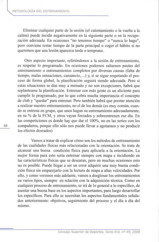 METODOLOGÍA DEL ENTRENAMIENTO
Eliminar cualquier parte de la sesión (el calentamiento o la vuelta a la
calma) puede incidir negativamente en la siguiente parte o en la recupe-
ración adecuada. En ocasiones "no tenemos tiempo" o "nunca lo hago",
pero conviene restar tiempo de la parte principal o coger el hábito si no
queremos que una lesión aparezca tarde o temprano.
Otro aspecto importante, refiriéndonos a la sesión de entrenamiento,
es respetar lo programado. En ocasiones podemos saltarnos pautas del
entrenamiento o entrenamientos completos por diversas causas (falta de
tiempo, malas sensaciones, cansancio,...) y, si se sigue respetando el pro-
ceso de forma global, la planificación seguirá siendo adecuada. Pero si
estas situaciones se dan muy a menudo y no son excepciones, habrá que
replantearse la planificación. Entrenar con más gente es un aliciente para
cumplir lo programado, por lo que cobra mucha importancia el concepto
de club y "quedar" para entrenar. Pero también habrá que prestar atención
a realizar nuestro entrenamiento, no el de los demás (es muy común, cuan-
do se entrena en grupo, que unos hagan su entrenamiento adecuadamente,
en su % de la FCM, y otros vayan forzados y sobreentrenen ese día. En
las competiciones es donde hay que dar el 100%, no en las series con los
68 compañeros, porque ello sólo nos puede llevar a agotarnos y no producir
los efectos deseados)
Vamos a tratar de explicar cómo son los métodos de entrenamiento
de las cualidades físicas más relacionadas con la orientación. Se trata de
alcanzar una buena condición física para aplicarla a la orientación. La
mejor forma para esto sería entrenar siempre con mapa e incidiendo en
las características físicas que se desearan, pero en muchas ocasiones esto
no es posible. Puede llegar a ser un error adquirir una muy buena condi-
ción física sin emparejarlo con la lectura de mapa a altas velocidades. Por
ello, y como veremos más adelante, vamos a desglosar los entrenamientos
en varios tipos, siempre en relación con la adquisición técnica. Como en
cualquier proceso de entrenamiento, se irá de lo general a lo específico, de
asentar una buena base en los aspectos importantes, para luego desarrollar
los específicos. Para ello se necesitan los aspectos fundamentales señala-
dos anteriormente: objetivos, seguimiento del proceso y el día a día del
mismo.
Consejo Superior de Deportes. Serie ICd, n° 49, 2008
 