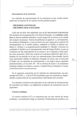 METODOLOGÍA DEL ENTRENAMIENTO
Entrenamiento de la resistencia
Los métodos de entrenamiento de la resistencia se han venido clasifi-
cando por la mayoría de los autores en dos grandes grupos:
MÉTODOS CONTINUOS
- MÉTODOS FRACCIONADOS
Cada uno de ellos será empleado con un fin determinado dependiendo
del momento de la preparación o los efectos buscados. Los métodos conti-
nuos se llaman también naturales, ya que surgen de la carrera en su estado
más natural, sin pausas. Fueron los primeros en aparecer y, curiosamente,
los nórdicos (finlandeses y suecos) fueros los que empezaron a aplicar los
entrenamientos en el medio natural, creándose el fartlek en Suecia me-
diante G. Holmer y su popularización mediante G. Olander. Conviene no
confundir el fartlek con el entrenamiento total del belga Mollet, ya que en
el primero no hay interrupción de la carrera y en el segundo sí para reali-
zar otros ejercicios. Todo esto ocurrió en la primera mitad del siglo XX y,
después de un periodo en el que los entrenamientos fraccionados fueron
muy practicados debido al fenómeno Zatopek (el checo que revolucionó 59
el fondo con sus métodos de entrenamiento y sus logros nunca repetidos
posteriormente), en los años 50 - 60 se retorna de nuevo a la naturaleza
mediante trabajos con dunas y cuestas. Lydiard (Nueva Zelanda) y Cerutty
(Australia) fueron sus precursores.
En la siguiente exposición de los métodos de entrenamiento, los por-
centajes del VO2 max y de la FCM recordamos que son orientativos, depen-
diendo su aplicación de las características individuales del corredor.
Los métodos continuos más aplicados en los sistemas de entrenamiento
de corredores de fondo y su adaptación al deporte de orientación son los
siguientes:
Carrera continua
La carrera continua (CC) se caracteriza por ser una carrera de forma
constante y normalmente larga en duración. Predominancia aeróbica con
Consejo Superior de Deportes. Serie ICd, n° 49, 2008
 