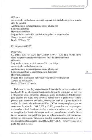 METODOLOGÍA DEL ENTRENAMIENTO
Objetivos:
Aumento del umbral anaeróbico (trabajo de intensidad con poca acumula-
ción de lactato)
Agotamiento y supercompensación de glucógeno
Eficiencia aeróbica
Hipertrofia cardiaca
Mejora de la circulación periférica y capilarización muscular
Tiempo de realización:
Desde 20'hasta 60'
CC progresiva (CCPr)
Desarrollo:
CC ente el 60% y el 100% del VO2 max (70% - 100% de la FCM). Inten-
sidad progresiva creciente de inicio a final del entrenamiento
Objetivos:
Mejora del tránsito aeróbico-anaeróbico en fatiga
Aumento del umbral anaeróbico
Agotamiento y supercompensación de glucógeno
Eficiencia aeróbica y anaeróbica en su fase final 71
Hipertrofia cardiaca
Mejora de la circulación periférica y capilarización muscular
Tiempo de realización:
Desde 20' hasta 60' o más
Podemos ver que hay varias formas de trabajar la carrera continua, de-
pendiendo de los efectos que busquemos. Se puede intuir que las carreras
a ritmos más lentos serán más adecuadas como acumulación de kilómetros
para adquirir una buena base aeróbica, normalmente al principio de la tem-
porada, pero esto no es exclusivo, como ya se verá en la parte de planifi-
cación. En cuanto a la última modalidad (CCPr), es muy empleada por los
corredores de pista de 1.500, 5.000 y 10.000, ya que les va a preparar para
tener un buen final, donde en muchas ocasiones se definen las carreras. No
es tan aplicable a la orientación por no tener, normalmente, relación direc-
ta con los demás competidores, pero su aplicación en los entrenamientos
siempre es interesante. También se pueden realizar entrenamientos en los
que mezclemos las carreras en AER1,AER2 Y AER3 (como veremos en la
parte de planificación).
Consejo Superior de Deportes. Serie ICd, n° 49, 2008
 