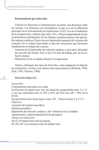 METODOLOGÍA DEL ENTRENAMIENTO
Entrenamiento por intervalos
Consiste en fraccionar el entrenamiento en partes con descansos entre
las mismas. Los descansos son incompletos, lo que va a ser la diferencia
principal con el entrenamiento de repeticiones. La FC va a ser el indicativo
de la recuperación, y deberá estar entre 120 y 140 p/m (dependiendo de las
características individuales). En los trabajos continuos hemos visto que ha-
bía mejoras cardiacas. Éstas eran por hipertrofia (aumento del volumen del
corazón). En el trabajo intervalado se dan dos situaciones que favorecen
notablemente el trabajo del corazón:
- Aumento de la hipertrofia del músculo cardiaco y, por tanto, del poder
de eyección del mismo. Esto se da en la fase de trabajo, por ser un es-
fuerzo intenso
- Dilatación de las cavidades durante la recuperación
Vamos a distinguir dos tipos de intervalos, como adaptación al deporte
de orientación y en base a los autores más representativos (Weineck, 1988;
Zintl, 1991;Navarro, 1998)
74 Intervalos largos (IL)
Desarrollo:
Calentamiento adecuado con rodaje
Realización de repeticiones con una duración comprendida entre 3 y 15'
y con una intensidad entre el 70% y 85% del VO2 max (80 - 90% de la
FCM).
Recuperación activa hasta bajar a unas 130 - 140 p/m (entre 2'y 475')
Objetivos:
Aumento del umbral anaeróbico
Eficiencia aeróbica
Hipertrofia del músculo cardiaco y del volumen de las cavidades
Agotamiento y supercompensación de glucógeno
Tiempo de realización:
De 4 a 10 repeticiones más las pausas
De 30 a 60' (en ocasiones más) de trabajo total
Consejo Superior de Deportes. Serie ICd, n° 49, 2008
 