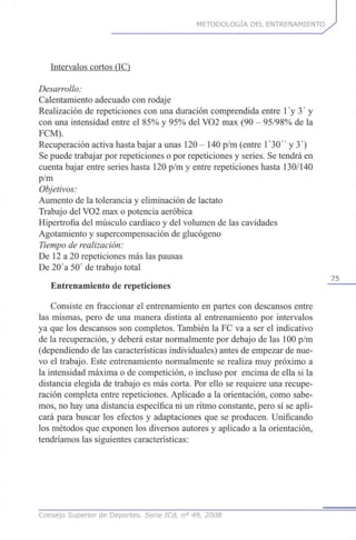 METODOLOGÍA DEL ENTRENAMIENTO
Intervalos cortos (IC)
Desarrollo:
Calentamiento adecuado con rodaje
Realización de repeticiones con una duración comprendida entre l'y 3' y
con una intensidad entre el 85% y 95% del VO2 max (90 - 95/98% de la
FCM).
Recuperación activa hasta bajar a unas 120 - 140 p/m (entre 1 '30" y 3')
Se puede trabajar por repeticiones o por repeticiones y series. Se tendrá en
cuenta bajar entre series hasta 120 p/m y entre repeticiones hasta 130/140
p/m
Objetivos:
Aumento de la tolerancia y eliminación de lactato
Trabajo del VO2 max o potencia aeróbica
Hipertrofia del músculo cardiaco y del volumen de las cavidades
Agotamiento y supercompensación de glucógeno
Tiempo de realización:
De 12 a 20 repeticiones más las pausas
De 20'a 50' de trabajo total
75
Entrenamiento de repeticiones
Consiste en fraccionar el entrenamiento en partes con descansos entre
las mismas, pero de una manera distinta al entrenamiento por intervalos
ya que los descansos son completos. También la FC va a ser el indicativo
de la recuperación, y deberá estar normalmente por debajo de las 100 p/m
(dependiendo de las características individuales) antes de empezar de nue-
vo el trabajo. Este entrenamiento normalmente se realiza muy próximo a
la intensidad máxima o de competición, o incluso por encima de ella si la
distancia elegida de trabajo es más corta. Por ello se requiere una recupe-
ración completa entre repeticiones. Aplicado a la orientación, como sabe-
mos, no hay una distancia específica ni un ritmo constante, pero sí se apli-
cará para buscar los efectos y adaptaciones que se producen. Unificando
los métodos que exponen los diversos autores y aplicado a la orientación,
tendríamos las siguientes características:
Consejo Superior de Deportes. Serie ICd, n° 49, 2008
 