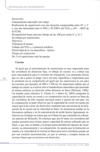 k METODOLOGÍA DEL ENTRENAMIENTO
Desarrollo:
Calentamiento adecuado con rodaje
Realización de repeticiones con una duración comprendida entre 45"y 3'
y con una intensidad entre el 90% y 95/100% del VO2max (95 - 100% de
la FCM).
Recuperación hasta estar por debajo de las 100 p/m (entre 8' y 12)
Se trabaja por repeticiones.
Objetivos:
Tolerancia al lactato
Trabajo del VO2max o potencia aeróbica
Efectividad de la vía anaeróbica - láctica
Tiempo de realización:
De 3 a 6 repeticiones más las pausas
Cuestas
Al igual que el entrenamiento de repeticiones es muy importante para
los corredores de distancias fijas, el trabajo de cuestas va a cobrar una
gran trascendencia para el corredor de orientación. Las demandas físicas
76 que se van a poner en juego van a ser muy específicas e importantes por
la similitud con la competición (al igual que las repeticiones lo son para
un corredor, por ejemplo, de 800 o 1.500 m). Es importante señalar que el
trabajo en cuesta va a activar más el metabolismo anaeróbico que haciendo
el mismo esfuerzo en duración sobre distancia en llano (Weineck, 1988).
Un estudio suizo (Zürcher, S. Clénin, G. y Marti, B., 2005) comprobó la
capacidad de correr en cuesta y su comparación con la carrera en llano de
los corredores de élite (equipo nacional sénior y júnior) de este país. En
la comparación se pudo observar que la capacidad de correr en cuesta era
mayor que la de correr sin desniveles, mediante una conversión de la incli-
nación de la cuesta con la velocidad en llano. Se alcanzaron medias en la
frecuencia cardiaca y en la concentración de ácido láctico ligeramente in-
feriores en el trabajo en cuesta que en el llano (lo que contradice la referen-
cia anterior de Weineck). Se concluye que, por lo tanto, los corredores del
equipo nacional suizo tienen mayor capacidad de carrera subiendo que en
llano, y que esto es debido a la propia particularidad del deporte de orien-
tación, su entrenamiento y su competición. Se apunta que la limitación en
cuanto a la velocidad de la carrera en llano para estos corredores puede ser
por una cuestión neuromuscular, ya que se entrena y compite menos en
terrenos llanos que en terrenos con desniveles
Consejo Superior de Deportes. Serie ICd, n° 49, 2008
 