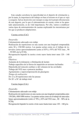 METODOLOGÍA DEL ENTRENAMIENTO
Este estudio corrobora la especificidad en el deporte de orientación y,
por lo tanto, la importancia del trabajo en base al terreno en el que se vaya
a competir. Salvar desniveles casi siempre es algo de la propia idiosincrasia
de este deporte, por lo que el entrenamiento en cuesta, como se ha apun-
tado anteriormente, es de vital importancia. Por ello, vamos a establecer
varios tipos de entrenamientos de cuestas explicando los mecanismos por
los que se producen adaptaciones.
Cuestas cortas (CuC)
Desarrollo:
Calentamiento adecuado con rodaje
Realización de repeticiones en una cuesta con una longitud comprendida
entre 50 y 150/200 metros. Las pautas serían como en el trabajo de in-
tervalos cortos aproximadamente (entre el 85% y 95% del VO2 max , 90
- 95/98% de la FCM).
Recuperación bajando la cuesta a trote suave hasta tener unas 120 - 140
p/m
Objetivos:
Aumento de la tolerancia y eliminación de lactato 77
Trabajo específico de la fuerza de impulsión en terrenos inclinados
Hipertrofia del músculo cardiaco y del volumen de las cavidades
Trabajo del VO2 max o potencia aeróbica
Agotamiento y supercompensación de glucógeno
Tiempo de realización:
De 12 a 20 repeticiones más las pausas
De 20' a 50' de trabajo total
Cuestas largas (CuL)
Desarrollo:
Calentamiento adecuado con rodaje
Realización de repeticiones en una cuesta con una longitud comprendida entre
150/200 y 800/1000 metros. Las pautas serían como en el trabajo de intervalos
largos aproximadamente (entre el 70% y 85% del VO2 max , 80 - 90% de la
FCM).
Recuperación bajando la cuesta a trote suave hasta tener unas 120-140 p/m
Consejo Superior de Deportes. Serie ICd, n° 49, 2008
 