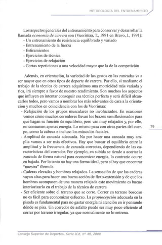 METODOLOGÍA DEL ENTRENAMIENTO
Los aspectos generales del entrenamiento para conservar y desarrollar la
llamada economía de carrera son (Vuorimaa, T., 1991 en Bravo, X, 1991):
- Un entrenamiento de resistencia equilibrado y variado
- Entrenamiento de la fuerza
- Estiramientos
- Ejercicios de técnica
- Ejercicios de relajación
- Cortas repeticiones a una velocidad mayor que la de la competición
Además, en orientación, la variedad de los gestos en las zancadas va a
ser mayor que en otros tipos de deporte de carrera. Por ello, si mediante el
trabajo de la técnica de carrera adquirimos una motricidad más variada y
rica, irá siempre a favor de nuestro rendimiento. Son muchos los aspectos
que influyen en intentar conseguir esa técnica perfecta y será difícil alcan-
zarlos todos, pero vamos a nombrar los más relevantes de cara a la orienta-
ción y muchos en coincidencia con los de Vuorimaa:
- Relajación de los grupos musculares no involucrados. En ocasiones
vemos cómo muchos corredores llevan los brazos semiflexionados para
que hagan su función de equilibrio, pero van muy relajados y, por ello,
no consumen apenas energía. Lo mismo pasa con otras partes del cuer- 79
po, como la cabeza e incluso los músculos faciales.
- Amplitud de zancada adecuada. No por hacer una zancada muy am-
plia vamos a ser más efectivos. Hay que buscar el equilibrio entre la
amplitud y la frecuencia de zancada correctas, dependiendo de las ca-
racterísticas del corredor. Por ejemplo, en subida se tiende a acortar la
zancada de forma natural para economizar energía, lo contrario ocurre
en bajada. Por lo tanto no hay una forma ideal, pero sí hay que encontrar
"nuestra" fórmula.
- Caderas elevadas y hombros relajados. La sensación de que las caderas
vayan altas para hacer una buena acción de flexo-extensión y de que los
hombros acompasen de una manera relajada este movimiento es bueno
interiorizarlo en el trabajo de la técnica de carrera
- Ser eficiente sobre el terreno que se corre. Correr en terreno boscoso
no es fácil para economizar esfuerzo. Lapropiocepción adecuada en la
pisada es fundamental para no gastar energía ni atención en ir pensando
dónde se pisa. Un corredor de asfalto puede ser muy poco eficiente al
correr por terreno irregular, ya que normalmente no lo entrena.
Consejo Superior de Deportes. Serie ICd, n° 49, 2008
 