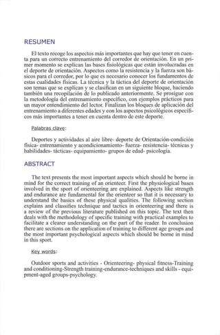 RESUMEN
El texto recoge los aspectos más importantes que hay que tener en cuen-
ta para un correcto entrenamiento del corredor de orientación. En un pri-
mer momento se explican las bases fisiológicas que están involucradas en
el deporte de orientación. Aspectos como la resistencia y la fuerza son bá-
sicos para el corredor, por lo que es necesario conocer los fundamentos de
estas cualidades físicas. La técnica y la táctica del deporte de orientación
son temas que se explican y se clasifican en un siguiente bloque, haciendo
también una recopilación de lo publicado anteriormente. Se prosigue con
la metodología del entrenamiento específico, con ejemplos prácticos para
un mayor entendimiento del lector. Finalizan los bloques de aplicación del
entrenamiento a diferentes edades y con los aspectos psicológicos específi-
cos más importantes a tener en cuenta dentro de este deporte.
Palabras clave:
Deportes y actividades al aire libre- deporte de Orientación-condición
física- entrenamiento y acondicionamiento- fuerza- resistencia- técnicas y
habilidades- tácticas- equipamiento- grupos de edad- psicología.
ABSTRACT
The text presents the most important aspects which should be borne in
mind for the correct training of an orienteer. First the physiological bases
involved in the sport of orienteering are explained. Aspects like strength
and endurance are fundamental for the orienteer so that it is necessary to
understand the basics of these physical qualities. The following section
explains and classifies technique and tactics in orienteering and there is
a review of the previous literature published on this topic. The text then
deals with the methodology of specific training with practical examples to
facilítate a clearer understanding on the part of the reader. In conclusión
there are sections on the application of training to different age groups and
the most important psychological aspects which should be borne in mind
in this sport.
Key words:
Outdoor sports and activities - Orienteering- physical fitness-Training
and conditioning-Strength training-endurance-techniques and skills - equi-
pment-aged groups-psychology.
 