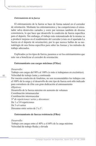 METODOLOGÍA DEL ENTRENAMIENTO
Entrenamiento de la fuerza
El entrenamiento de la fuerza se hace de forma natural en el corredor
de orientación. Mediante los entrenamientos y las competiciones el orien-
tador salva desniveles variados y corre por terrenos también de diversa
consistencia, lo que hace que desarrolle la condición de fuerza específica
para el deporte. Sin embargo, el trabajo más sistematizado de la misma va
a producir mejoras en el rendimiento del corredor (visto en el apartado La
fuerza en el deporte de orientación), por lo que merece hablar de su me-
todología de una forma específica para saber las formas y los métodos de
trabajo adecuados.
Explicados ya los tipos de fuerza, pasamos a ver los entrenamientos que
más van a beneficiar al corredor de orientación:
Entrenamiento con cargas máximas (FMax)
Desarrollo:
Trabajo con cargas del 90% al 100% (o más si trabajamos en excéntrico).
82 Velocidad de trabajo lenta y continuada
Por nuestra condición de fondistas, no son recomendables los trabajos con
el 100% de la carga y el desarrollo de este tipo de fuerza será sólo indicado
para corredores de élite con gran dedicación al entrenamiento
Objetivos:
Desarrollo de la fuerza máxima sin aumento de volumen
Coordinación intramuscular
Coordinación intermuscular
N° de repeticiones/ series y descansos:
De 1 a 3/4 repeticiones
De 3 a 6 series
Descanso entre series de 3 a 5'.
Entrenamiento de fuerza resistencia (FRes)
Desarrollo:
Trabajo con cargas entre el 40% y el 60% de la carga máxima
Velocidad de trabajo fluida y elevada
Consejo Superior de Deportes. Serie ICd, n° 49, 2008
 