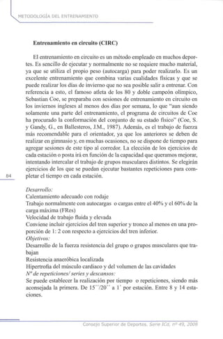 k METODOLOGÍA DEL ENTRENAMIENTO
Entrenamiento en circuito (CIRC)
El entrenamiento en circuito es un método empleado en muchos depor-
tes. Es sencillo de ejecutar y normalmente no se requiere mucho material,
ya que se utiliza el propio peso (autocarga) para poder realizarlo. Es un
excelente entrenamiento que combina varias cualidades físicas y que se
puede realizar los días de invierno que no sea posible salir a entrenar. Con
referencia a esto, el famoso atleta de los 80 y doble campeón olímpico,
Sebastian Coe, se preparaba con sesiones de entrenamiento en circuito en
los inviernos ingleses al menos dos días por semana, lo que "aun siendo
solamente una parte del entrenamiento, el programa de circuitos de Coe
ha procurado la conformación del conjunto de su estado físico" (Coe, S.
y Gandy, G., en Ballesteros, J.M., 1987). Además, es el trabajo de fuerza
más recomendable para el orientador, ya que los anteriores se deben de
realizar en gimnasio y, en muchas ocasiones, no se dispone de tiempo para
agregar sesiones de este tipo al corredor. La elección de los ejercicios de
cada estación o posta irá en función de la capacidad que queramos mejorar,
intentando intercalar el trabajo de grupos musculares distintos. Se elegirán
ejercicios de los que se puedan ejecutar bastantes repeticiones para com-
84 pletar el tiempo en cada estación.
Desarrollo:
Calentamiento adecuado con rodaje
Trabajo normalmente con autocargas o cargas entre el 40% y el 60% de la
carga máxima (FRes)
Velocidad de trabajo fluida y elevada
Conviene incluir ejercicios del tren superior y tronco al menos en una pro-
porción de 1: 2 con respecto a ejercicios del tren inferior.
Objetivos:
Desarrollo de la fuerza resistencia del grupo o grupos musculares que tra-
bajan
Resistencia anaeróbica localizada
Hipertrofia del músculo cardiaco y del volumen de las cavidades
N° de repeticiones/ series y descansos:
Se puede establecer la realización por tiempo o repeticiones, siendo más
aconsejada la primera. De 15'720" a 1' por estación. Entre 8 y 14 esta-
ciones.
Consejo Superior de Deportes. Serie ICd, n° 49, 2008
 