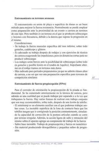 METODOLOGÍA DEL ENTRENAMIENTO
Entrenamiento en terrenos arenosos
El entrenamiento en arena de playa o superficie de dunas es un buen
método para mejorar la fuerza resistencia. Normalmente se puede emplear
como preparación ante la proximidad de un evento o carrera en terrenos
de este tipo. Pero también es un terreno en el que se producen sobrecargas
y lesiones con frecuencia, debido a la dureza que supone la progresión en
el mismo.
Consideraciones:
- Se trabaja la fuerza muscular específica del tren inferior, sobre todo
gemelos, cuadríceps y glúteos
- Es adecuado su trabajo después de rodajes y con ejercicios de técnica
de carrera exagerando las impulsiones, pero en distancias cortas para no
producir sobrecargas
- Los rodajes serán breves ante la posibilidad de sobrecargas (sobre todo
en gemelos y posible lesión en el tendón de Aquiles). Importante alter-
nar en el rodaje tramos en terrenos más duros
- Más indicado para periodos preparatorios ya que no admite ritmos altos
de carrera, a no ser que sea una preparación específica para terrenos de
competición similares 87
Entrenamiento de fuerza-propiocepción (FPro)
Para el corredor de orientación la propiocepción de la pisada es fun-
damental. Se ha comentado anteriormente en la técnica de carrera, pero
además es una cualidad que se puede trabajar por separado o a la vez que
trabajamos la fuerza. Hay varias formas de realizar este trabajo conjunto
que son muy recomendables, sobre todo, después de una lesión de tobillo:
- El minitramp es un elemento auxiliar con el que podemos trabajar am-
bas cosas. La inestable superficie de la lona de contacto hace que los
tobillos tengan que ir corrigiendo la posición constantemente, simulan-
do la capacidad de corrección de la postura articular cuando se corre
por terreno irregular. Además, la acción ligera de salto y retención del
mismo sobre el aparato agrega un componente de trabajo de la fuerza
- Sobre base inestable. Trabajo de propiocepción y fuerza en isométrico
- Sin material produciendo desequilibrios y pequeños saltos de progre-
sión.
Consejo Superior de Deportes. Serie ICd, n° 49, 2008
 