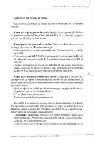 METODOLOGÍA DEL ENTRENAMIENTO
Aplicación del trabajo de fuerza
Las sesiones de trabajo de fuerza pueden ir orientadas de la siguiente
manera:
Como parte principal de la sesión. Trabajo de un tipo aislado de fuer-
za: mediante sesión de FRes, CIRC, GRA-ESC o FMax. También se puede
dar una combinación de las mismas.
Como parte integrante de la sesión. Sobre una base de carrera, se
incluyen ejercicios de FRes con autocarga:
- Entrenamiento en circuito con rodajes de 10 entre circuito y circuito
enAER2
- Entrenamiento de GRA-ESC integrado en ejercicio de carrera. Dividir
el trabajo de fuerza en series de 5 y alternar con carrera en AER2 de
10'al5'
- Rodajes en terrenos en los que se dificulte la impulsión: vegetación,
arena. Conviene no abusar de trabajo muy continuado por posibilidad
de lesión. Será recomendable alternar con terreno más duro.
89
Como parte complementaria de la sesión. Al finalizar la sesión se ha-
cen ejercicios de fuerza. Complementan la sesión y es una buena forma de
incluir esta cualidad en los entrenamientos cuando sólo se puede entrenar
una sesión al día:
- Realizar ejercicios de TC que demanden mayor componente de fuerza.
Se pueden realizar en terreno inclinado
- TC en playa o terreno arenoso
- Entrenamiento de fuerza-propiocepción
En cuanto a los grupos musculares que se han de trabajar en todas las
formas posibles comentadas anteriormente, no todos requieren la misma
atención. Vamos a repasar los principales que influyen en la acción de ca-
rrera y cómo se trabajarían adecuadamente:
- Cuadríceps: potentísimo músculo con cuatro porciones unidas en el
tendón rotuliano. Produce la extensión de la rodilla y su acción es fun-
damental en la fase de impulsión
- Glúteos: su acción principal es la extensión de la articulación de la
Consejo Superior de Deportes. Serie ICd, n° 49, 2008
 