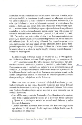 METODOLOGÍA DEL ENTRENAMIENTO
acentuada por el acortamiento de los músculos lumbares. Además, mús-
culos que también se insertan en la pelvis, como los aductores, se pueden
ver también afectados y sufrir lesiones en sus tendones de inserción. Los
músculos del abdomen no se trabajan continuamente, al contrario que los
músculos lumbares, que sirven como estabilizadores de la postura ergui-
da. "La sensación de debilidad que aparece junto al dolor de espalda está
asociado a la mala postura del cuerpo que se asume y que está causada por
debilidad de los músculos abdominales" (Kendall, F.P.y Kendall, E., 1985:
188). Para evitar esta anteversión pélvica y las descompensaciones que
produce, se debe trabajar adecuadamente la potenciación de los músculos
del abdomen (recto del abdomen y oblicuos). Son músculos que no nece-
sitan peso añadido para que tengan un tono adecuado, por lo que se traba-
jarán siempre con autocarga. Un trabajo diario de los mismos durante toda
la temporada sería lo ideal, ya que la función principal es estabilizadora y
correctora de la espalda.
La metodología de trabajo puede ser realizar de 200 a 400 repeticio-
nes diarias repartidas en series de 20-40 repeticiones, con un descanso de
1'- 1 '30" entre las mismas. Hay otros métodos muy adecuados para pro-
ducir el efecto de tonificación, como es el isométrico y el método Pilates. 91
Cualquiera que sea el empleado, su trabajo va a ser importantísimo en el
corredor. Un criterio acertado sería combinar su trabajo en la parte final de
la sesión con los estiramientos, de tal forma que siempre que se entrene la
carrera trabajaremos también los músculos del abdomen (exceptuando los
días que se hayan trabajado en sesión de fuerza)
Habrá que tener en cuenta el correcto trabajo de los mismos, ya que,
tradicionalmente, se han venido haciendo ejercicios que hacían trabajar
aún más los flexores de la cadera y los músculos del abdomen únicamente
eran fijadores. Son importantes varios aspectos a tener en cuenta para su
correcta ejecución:
- Las rodillas siempre estarán flexionadas. Con ello evitamos la acentua-
ción de la columna lumbar (lordosis) en la ejecución de los ejercicios
y fijamos así la pelvis para trabajar los músculos del abdomen y no los
flexores de la cadera
- Cuando elevemos el tronco debe hacerse sólo hasta una angulación
aproximada de 30°. A partir de ahí empiezan a trabajar los flexores de
la cadera al subir la pelvis
Consejo Superior de Deportes. Sene ICd, n° 49, 2008
 