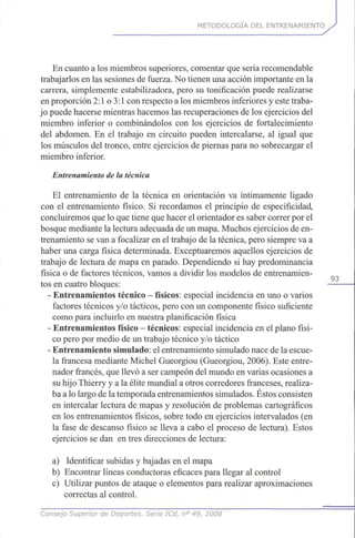 METODOLOGÍA DEL ENTRENAMIENTO
En cuanto a los miembros superiores, comentar que sería recomendable
trabajarlos en las sesiones de fuerza. No tienen una acción importante en la
carrera, simplemente estabilizadora, pero su tonificación puede realizarse
en proporción 2:1 o 3:1 con respecto a los miembros inferiores y este traba-
jo puede hacerse mientras hacemos las recuperaciones de los ejercicios del
miembro inferior o combinándolos con los ejercicios de fortalecimiento
del abdomen. En el trabajo en circuito pueden intercalarse, al igual que
los músculos del tronco, entre ejercicios de piernas para no sobrecargar el
miembro inferior.
Entrenamiento de la técnica
El entrenamiento de la técnica en orientación va íntimamente ligado
con el entrenamiento físico. Si recordamos el principio de especificidad,
concluiremos que lo que tiene que hacer el orientador es saber correr por el
bosque mediante la lectura adecuada de un mapa. Muchos ejercicios de en-
trenamiento se van a focalizar en el trabajo de la técnica, pero siempre va a
haber una carga física determinada. Exceptuaremos aquellos ejercicios de
trabajo de lectura de mapa en parado. Dependiendo si hay predominancia
física o de factores técnicos, vamos a dividir los modelos de entrenamien-
tos en cuatro bloques:
- Entrenamientos técnico - físicos: especial incidencia en uno o varios
factores técnicos y/o tácticos, pero con un componente físico suficiente
como para incluirlo en nuestra planificación física
- Entrenamientos físico - técnicos: especial incidencia en el plano físi-
co pero por medio de un trabajo técnico y/o táctico
- Entrenamiento simulado: el entrenamiento simulado nace de la escue-
la francesa mediante Michel Gueorgiou (Gueorgiou, 2006). Este entre-
nador francés, que llevó a ser campeón del mundo en varias ocasiones a
su hijo Thierry y a la élite mundial a otros corredores franceses, realiza-
ba a lo largo de la temporada entrenamientos simulados. Éstos consisten
en intercalar lectura de mapas y resolución de problemas cartográficos
en los entrenamientos físicos, sobre todo en ejercicios intervalados (en
la fase de descanso físico se lleva a cabo el proceso de lectura). Estos
ejercicios se dan en tres direcciones de lectura:
a) Identificar subidas y bajadas en el mapa
b) Encontrar líneas conductoras eficaces para llegar al control
c) Utilizar puntos de ataque o elementos para realizar aproximaciones
correctas al control.
Consejo Superior de Deportes. Serie ICd, n° 49, 2008
 