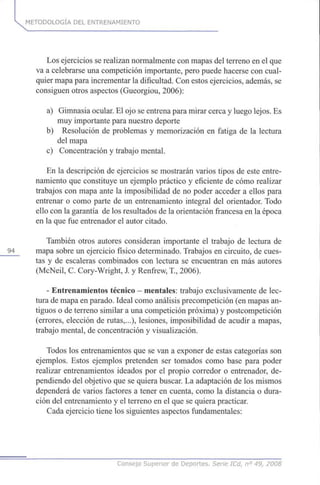 METODOLOGÍA DEL ENTRENAMIENTO
Los ejercicios se realizan normalmente con mapas del terreno en el que
va a celebrarse una competición importante, pero puede hacerse con cual-
quier mapa para incrementar la dificultad. Con estos ejercicios, además, se
consiguen otros aspectos (Gueorgiou, 2006):
a) Gimnasia ocular. El ojo se entrena para mirar cerca y luego lejos. Es
muy importante para nuestro deporte
b) Resolución de problemas y memorización en fatiga de la lectura
del mapa
c) Concentración y trabajo mental.
En la descripción de ejercicios se mostrarán varios tipos de este entre-
namiento que constituye un ejemplo práctico y eficiente de cómo realizar
trabajos con mapa ante la imposibilidad de no poder acceder a ellos para
entrenar o como parte de un entrenamiento integral del orientador. Todo
ello con la garantía de los resultados de la orientación francesa en la época
en la que fue entrenador el autor citado.
También otros autores consideran importante el trabajo de lectura de
94 mapa sobre un ejercicio físico determinado. Trabajos en circuito, de cues-
tas y de escaleras combinados con lectura se encuentran en más autores
(McNeil, C. Cory-Wright, J. y Renfrew, T, 2006).
- Entrenamientos técnico - mentales: trabajo exclusivamente de lec-
tura de mapa en parado. Ideal como análisis precompetición (en mapas an-
tiguos o de terreno similar a una competición próxima) y postcompetición
(errores, elección de rutas,...), lesiones, imposibilidad de acudir a mapas,
trabajo mental, de concentración y visualización.
Todos los entrenamientos que se van a exponer de estas categorías son
ejemplos. Estos ejemplos pretenden ser tomados como base para poder
realizar entrenamientos ideados por el propio corredor o entrenador, de-
pendiendo del objetivo que se quiera buscar. La adaptación de los mismos
dependerá de varios factores a tener en cuenta, como la distancia o dura-
ción del entrenamiento y el terreno en el que se quiera practicar.
Cada ejercicio tiene los siguientes aspectos fundamentales:
Consejo Superior de Deportes. Sene ICd, n° 49, 2008
 
