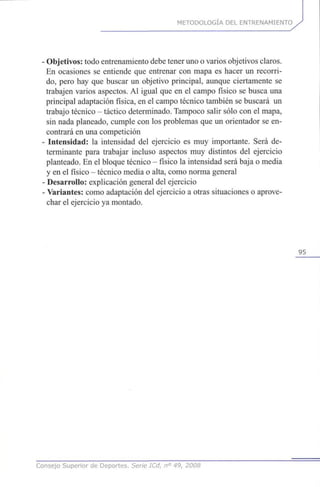 METODOLOGÍA DEL ENTRENAMIENTO
•Objetivos: todo entrenamiento debe tener uno o varios objetivos claros.
En ocasiones se entiende que entrenar con mapa es hacer un recorri-
do, pero hay que buscar un objetivo principal, aunque ciertamente se
trabajen varios aspectos. Al igual que en el campo físico se busca una
principal adaptación física, en el campo técnico también se buscará un
trabajo técnico - táctico determinado. Tampoco salir sólo con el mapa,
sin nada planeado, cumple con los problemas que un orientador se en-
contrará en una competición
• Intensidad: la intensidad del ejercicio es muy importante. Será de-
terminante para trabajar incluso aspectos muy distintos del ejercicio
planteado. En el bloque técnico - físico la intensidad será baja o media
y en el físico - técnico media o alta, como norma general
• Desarrollo: explicación general del ejercicio
• Variantes: como adaptación del ejercicio a otras situaciones o aprove-
char el ejercicio ya montado.
95
Consejo Superior de Deportes. Serie ICd, n° 49, 2008
 