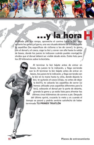 ...y la hora H
                    facilitada por una rampa, aprovecha el camino hacia la bici para
                    quitarte las gafas y el gorro, una vez situado delante de la tuya, ponte
                    la zapatillas (las especíﬁcas de ciclismo o las de correr), la goma
                    con el dorsal y el casco, coge tu bici y correr con ella hasta la salida
                    de boxes, donde los jueces te indicaran cuándo puedes montar, no
                    olvides que el dorsal deberá ser visible desde atrás. Estás listo para
                    los 20 kilómetros sobre la bicicleta.

                                      Al terminar la bici bájate antes de entrar en
                                                          b
                                   boxes, los jueces te lo indicarán, y llega corriendo
                                  con la Al terminar la bici bájate antes de entrar en
                                   boxes, los jueces te lo indicarán, y llega corriendo con
                                     la bici en la mano hasta tu sitio, donde dejarás la
                                      bici, te quitarás el casco (¡¡¡ojo, no antes de dejar
                                       la bici!!!), te calzarás las zapatillas de correr (si
                                                       calz
                                       hemos utilizado unas zapatillas diferentes para la
                                                          u
                                       bici), colocarás el dorsal por la parte de delante,
                                      girando la goma y ya estás listo para afrontar los
                                     últimos cinco kilómetros de carrera a pie. Después
                                                      kilóm
                                    del último sprint, cruzarás la meta y es cuando el
                                                          c
                               tiempo se parará y podrás sentirte satisfecho de haber
                                                      podr
                               terminado TU PRIMER T      TRIATLÓN




         11                                                          Planes de entrenamiento



principal.indd 11                                                                       08/03/2011 15:25:36
 