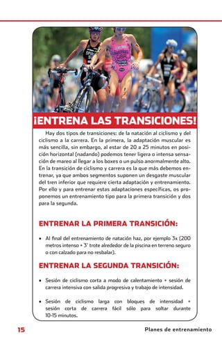 ¡ENTRENA LAS TRANSICIONES!
                       Hay dos tipos de transiciones: de la natación al ciclismo y del
                    ciclismo a la carrera. En la primera, la adaptación muscular es
                    más sencilla, sin embargo, al estar de 20 a 25 minutos en posi-
                    ción horizontal (nadando) podemos tener ligera o intensa sensa-
                    ción de mareo al llegar a los boxes o un pulso anormalmente alto.
                    En la transición de ciclismo y carrera es la que más debemos en-
                    trenar, ya que ambos segmentos suponen un desgaste muscular
                    del tren inferior que requiere cierta adaptación y entrenamiento.
                    Por ello y para entrenar estas adaptaciones específicas, os pro-
                    ponemos un entrenamiento tipo para la primera transición y dos
                    para la segunda.



                    ENTRENAR LA PRIMERA TRANSICIÓN:

                    • Al ﬁnal del entrenamiento de natación haz, por ejemplo 3x (200
                      metros intenso + 3’ trote alrededor de la piscina en terreno seguro
                      o con calzado para no resbalar).

                    ENTRENAR LA SEGUNDA TRANSICIÓN:

                    • Sesión de ciclismo corta a modo de calentamiento + sesión de
                      carrera intensiva con salida progresiva y trabajo de intensidad.

                    • Sesión de ciclismo larga con bloques de intensidad +
                      sesión corta de carrera fácil sólo para soltar durante
                      10-15 minutos.

       15                                                           Planes de entrenamiento



principal.indd 15                                                                     08/03/2011 15:50:22
 