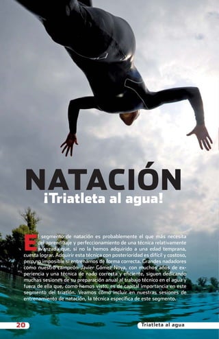 NATACIÓN
             ¡Triatleta al agua!


           E
                 l segmento de natación es probablemente el que más necesita
                 del aprendizaje y perfeccionamiento de una técnica relativamente
                 avanzada que, si no la hemos adquirido a una edad temprana,
           cuesta lograr. Adquirir esta técnica con posterioridad es difícil y costoso,
           pero no imposible si entrenamos de forma correcta. Grandes nadadores
           como nuestro campeón Javier Gómez Noya, con muchos años de ex-
           periencia y una técnica de nado correcta y eﬁciente, siguen dedicando
           muchas sesiones de su preparación anual al trabajo técnico en el agua y
           fuera de ella que, como hemos visto, es de capital importancia en este
           segmento del triatlón. Veamos cómo incluir en nuestras sesiones de
           entrenamiento de natación, la técnica especíﬁca de este segmento.




       20                                                        Triatleta al agua



principal.indd 20                                                                    08/03/2011 15:34:28
 
