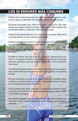 LOS 10 ERRORES MÁS COMUNES
           1.Nadar con la cabeza demasiado alta. Mira al fondo de la piscina y, ade-
           más de mejorar la alineación del cuerpo, reducirás la tensión cervical.

           2.Brazada demasiado corta. Antes de empezar a traccionar, lleva todo
           lo lejos que puedas el brazo y la mano. Mejorarás el rolido, tendrás más
           tiempo para respirar y reducirás tu frecuencia de brazada.

           3.Mano de entrada desalineada. No metas la mano inclinada, debe entrar
           recta para alcanzar la mayor distancia de brazada.

           4.Mala angulación de la mano. La mano debe seguir la línea del antebra-
           zo y crear una superﬁcie cóncava para “agarrar” más agua.

           5.Torso inclinado. Aumenta drásticamente la fricción y la desalineación
           del cuerpo.

           6.Tobillo en ﬂexión. Para que el pie no aumente la resistencia da la pa-
           tada con el empeine estirado lo más posible. Es normal que al principio
           aparezcan calambres, pero irás ganando ﬂexibilidad y será una posición
           más natural.

           7.Amplitud de patada excesiva. Aumenta la frecuencia pero no la separa-
           ción: cuanto más separes las piernas, más fricción generas y hay ruptura
           de ﬂujo.

           8.Cruzar las piernas. Las piernas no deben cruzarse en la patada, deben
           mantener su posición incluso en el rolido o perderás eﬁciencia en la pata-
           da. Usa aletas para corregir este defecto.

           9.Dar la patada sólo con los gemelos. La patada empieza desde la cadera
           con la pierna estirada. De este modo conseguirás elevar tu cadera y redu-
           cir la fricción con el agua.

           10.Arquear la espalda. Trata de sacar el trasero del agua al tiempo que
           traccionas y das la patada, reducirás la tensión lumbar y aumentarás tu
           velocidad.




       24                                                       Triatleta al agua



principal.indd 24                                                                  08/03/2011 15:36:26
 