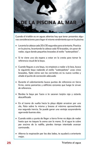 DE LA PISCINA AL MAR

                    Cuando el triatlón es en aguas abiertas hay que tener presentes algu-
                    nas consideraciones para logar el mismo rendimiento que en la piscina:

                    • Levanta la cabeza cada 20 ó 30 segundos para orientarte. Practica
                      en la piscina, levantando la cabeza cada 10 brazadas, sin parar de
                      nadar, sigue dando pequeñas brazadas al estilo “waterpolista”.

                    • Si te viene una ola espera a estar en la cresta para tomar la
                      referencia visual de la boya.

                    • Cuando llegues a una boya, no empieces a nadar a lo loco, busca
                      la siguiente boya nadando al estilo “waterpolista” unas cinco
                      brazadas, fíjate cómo son las corrientes en tu nuevo rumbo y
                      añade el punto de corrección adecuado

                    • Durante el calentamiento busca puntos de referencia en tierra
                      ﬁrme, como pancartas y ediﬁcios cercanos que luego te sirvan
                      de referencia.

                    • Bordea la boya por fuera o te sacaran tarjeta roja y estarás
                      descaliﬁcado

                    • En el tramo de vuelta hacia la playa déjate arrastrar por una
                      ola, ﬂota sobre la misma y bracea al máximo aprovechando
                      esa segunda inercia. Se puede ganar una ventaja sorprendente
                      agarrando buenas olas.

                    • Cuando estés a punto de llegar a tierra ﬁrme no dejes de nadar
                      hasta que no toques la arena con la mano. Si el agua te cubre
                      por encima de la rodilla, pierdes tiempo intentado avanzar
                      caminando.

                    • Alterna la respiración por los dos lados, te ayudará a orientarte
                      mejor.

      25                                                            Triatleta al agua



principal.indd 25                                                                      08/03/2011 15:36:28
 