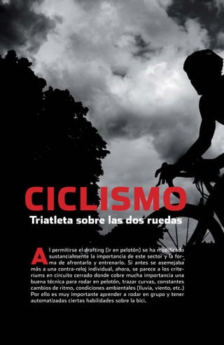 CICLISMO
              Triatleta sobre las dos ruedas


               A
                       l permitirse el drafting (ir en pelotón) se ha modificado
                       sustancialmente la importancia de este sector y la for-
                       ma de afrontarlo y entrenarlo. Si antes se asemejaba
               más a una contra-reloj individual, ahora, se parece a los crite-
               riums en circuito cerrado donde cobre mucha importancia una
               buena técnica para rodar en pelotón, trazar curvas, constantes
               cambios de ritmo, condiciones ambientales (lluvia, viento, etc.)
               Por ello es muy importante aprender a rodar en grupo y tener
               automatizadas ciertas habilidades sobre la bici.




principal.indd 26                                                                  08/03/2011 15:36:28
 