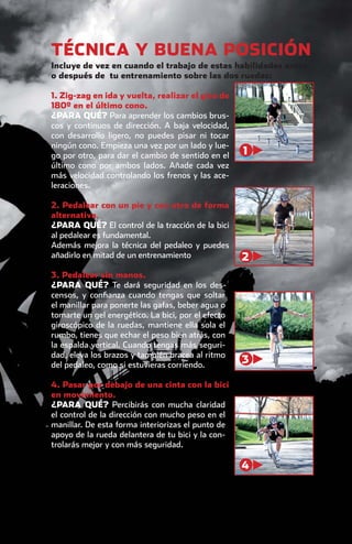 TÉCNICA Y BUENA POSICIÓN
                Incluye de vez en cuando el trabajo de estas habilidades antes
                o después de tu entrenamiento sobre las dos ruedas:

                1. Zig-zag en ida y vuelta, realizar el giro de
                180º en el último cono.
                ¿PARA QUÉ? Para aprender los cambios brus-
                cos y continuos de dirección. A baja velocidad,
                con desarrollo ligero, no puedes pisar ni tocar
                ningún cono. Empieza una vez por un lado y lue-
                go por otro, para dar el cambio de sentido en el    1
                último cono por ambos lados. Añade cada vez
                más velocidad controlando los frenos y las ace-
                leraciones.

                2. Pedalear con un pie y con otro de forma
                alternativa.
                ¿PARA QUÉ? El control de la tracción de la bici
                al pedalear es fundamental.
                Además mejora la técnica del pedaleo y puedes
                añadirlo en mitad de un entrenamiento               2
                3. Pedalear sin manos.
                ¿PARA QUÉ? Te dará seguridad en los des-
                censos, y conﬁanza cuando tengas que soltar
                el manillar para ponerte las gafas, beber agua o
                tomarte un gel energético. La bici, por el efecto
                giroscópico de la ruedas, mantiene ella sola el
                rumbo, tienes que echar el peso bien atrás, con
                la espalda vertical. Cuando tengas más seguri-
                dad, eleva los brazos y también bracea al ritmo
                del pedaleo, como si estuvieras corriendo.
                                                                    3

                4. Pasar por debajo de una cinta con la bici
                en movimiento.
                ¿PARA QUÉ? Percibirás con mucha claridad
                el control de la dirección con mucho peso en el
                manillar. De esta forma interiorizas el punto de
                apoyo de la rueda delantera de tu bici y la con-
                trolarás mejor y con más seguridad.

                                                                    4




principal.indd 27                                                         08/03/2011 15:36:29
 