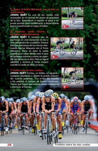 5. Coger el bidón del suelo, con la bici en
           movimiento.
           ¿PARA QUÉ? Es uno de los niveles más
           avanzados en el control del punto de gravedad
           de la bici. Aprenderás a repartir el peso a un
           punto preciso para estabilizarte y desarrollarás
           buena coordinación al coger el bidón.                5
           6. Levantar rueda trasera y
           levantar rueda delantera.
           ¿PARA QUÉ? El correcto uso de
           los frenos es vital montando en bici y
           más aún dentro de un pelotón. Conoce
           bien las reacciones de tus frenos efec-
           tuando ligeros bloqueos con el freno
           delantero. Eleva un poco la rueda
           trasera para saber dónde está el pico
           de potencia máximo y cómo se repar-       6
           ten los pesos en tu bici. Haz un ligero
           caballito y acciona el freno trasero
           cuando la rueda se eleve un poco.

           7. Saltos con las dos ruedas.
           ¿PARA QUÉ? Grietas, un bidón, un agujero…
           cualquier obstáculo u objeto te puede sorpren-
           der cuando pedaleas. Tira arriba del manillar
           y los pedales al tiempo, de forma coordinada.
           Tienes que lograr que ambas ruedas despeguen
           y aterricen al tiempo.                               7




       28                                                Triatleta sobre las dos ruedas



principal.indd 28                                                              08/03/2011 15:37:03
 