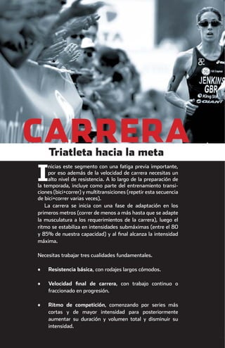 CARRERA       Triatleta hacia la meta
                         nicias este segmento con una fatiga previa importante,

                    I    por eso además de la velocidad de carrera necesitas un
                         alto nivel de resistencia. A lo largo de la preparación de
                    la temporada, incluye como parte del entrenamiento transi-
                    ciones (bici+correr) y multitransiciones (repetir esta secuencia
                    de bici+correr varias veces).
                       La carrera se inicia con una fase de adaptación en los
                    primeros metros (correr de menos a más hasta que se adapte
                    la musculatura a los requerimientos de la carrera), luego el
                    ritmo se estabiliza en intensidades submáximas (entre el 80
                    y 85% de nuestra capacidad) y al ﬁnal alcanza la intensidad
                    máxima.

                    Necesitas trabajar tres cualidades fundamentales.

                    •   Resistencia básica, con rodajes largos cómodos.

                    •   Velocidad ﬁnal de carrera, con trabajo continuo o
                        fraccionado en progresión.

                    •   Ritmo de competición, comenzando por series más
                        cortas y de mayor intensidad para posteriormente
                        aumentar su duración y volumen total y disminuir su
                        intensidad.




principal.indd 30                                                                      08/03/2011 15:37:09
 