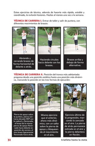 Estos ejercicios de técnica, además de hacerte más rápido, estable y
                coordinado, te evitarán lesiones. Hazlos al menos una vez a la semana.

                TÉCNICA DE CARRERA I. Entrar de talón y salir de puntera, con
                diferentes movimientos de brazos:




                     Abriendo y
                                            Haciendo círculos          Brazos arriba y
                cerrando brazos de
                                           hacia delante con los       debajo de forma
                forma horizontal de
                                                  brazos.                alternativa.
                  delante a atrás.


                TÉCNICA DE CARRERA II. Posición del tronco más adelantada:
                progresa desde una posición estática hasta una posición más dinámi-
                ca, marcando la posición en las tres formas de ejecución:




                 Pierna de apoyo sobre       Mismo ejercicio           Ejercicio último de
                la puntera, pierna con-
                traria elevada (90º con       que el anterior,        la progresión, mar-
                la cadera) y ﬂexionada,      ahora más diná-            cando la zancada
                  el brazo de la misma      mico, con un salto        en el aire. La pierna
                pierna de apoyo ﬂexio-      sobre la pierna de        de atrás permanece
                 nado hacia delante en
                 posición de carrera, el    apoyo y bloquean-         estirada en el aire y
                otro brazo ligeramente      do el movimiento           la pierna delantera
                ﬂexionado hacia atrás.          en el aire.                 en ﬂexión.

        31                                                         triatleta hasta la meta



principal.indd 31                                                                   08/03/2011 15:37:09
 