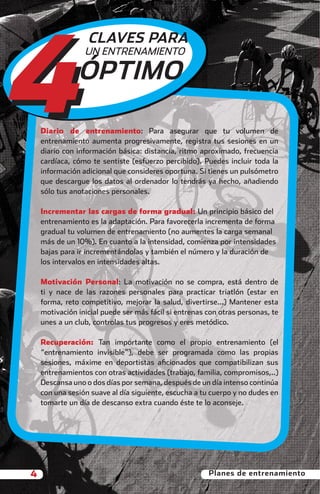 4
                            CLAVES PARA
                           UN ENTRENAMIENTO

                         ÓPTIMO

              Diario de entrenamiento: Para asegurar que tu volumen de
              entrenamiento aumenta progresivamente, registra tus sesiones en un
              diario con información básica: distancia, ritmo aproximado, frecuencia
              cardíaca, cómo te sentiste (esfuerzo percibido). Puedes incluir toda la
              información adicional que consideres oportuna. Si tienes un pulsómetro
              que descargue los datos al ordenador lo tendrás ya hecho, añadiendo
              sólo tus anotaciones personales.

              Incrementar las cargas de forma gradual: Un principio básico del
              entrenamiento es la adaptación. Para favorecerla incrementa de forma
              gradual tu volumen de entrenamiento (no aumentes la carga semanal
              más de un 10%). En cuanto a la intensidad, comienza por intensidades
              bajas para ir incrementándolas y también el número y la duración de
              los intervalos en intensidades altas.

              Motivación Personal: La motivación no se compra, está dentro de
              ti y nace de las razones personales para practicar triatlón (estar en
              forma, reto competitivo, mejorar la salud, divertirse...) Mantener esta
              motivación inicial puede ser más fácil si entrenas con otras personas, te
              unes a un club, controlas tus progresos y eres metódico.

              Recuperación: Tan importante como el propio entrenamiento (el
              “entrenamiento invisible”), debe ser programada como las propias
              sesiones, máxime en deportistas aﬁcionados que compatibilizan sus
              entrenamientos con otras actividades (trabajo, familia, compromisos,..)
              Descansa uno o dos días por semana, después de un día intenso continúa
              con una sesión suave al día siguiente, escucha a tu cuerpo y no dudes en
              tomarte un día de descanso extra cuando éste te lo aconseje.




          4                                                      Planes de entrenamiento



principal.indd 4                                                                   08/03/2011 15:23:19
 