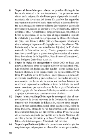 i)     Según el beneficio que cubren: se pueden distinguir las
       becas de arancel y de mantenimiento. Las primeras con-
       sisten en la asignación de dinero para el pago del arancel y
       matrícula de la carrera del joven. En cambio, las segundas
       entregan un monto de dinero mensual que el joven adminis-
       tra para sus gastos como estudiante (por ejemplo, gastos de
       movilización, gastos de alimentación, fotocopiado, compra
       de libros, etc.). actualmente, cinco programas consisten en
       becas de matrícula, es decir, para el pago parcial o total de
       la matrícula y arancel: los programas de Becas Bicentena-
       rio (bb), Juan Gómez Millas (bjgm), Becas para estudiantes
       destacados que ingresen a Pedagogía (bdp), Beca Nuevo Mi-
       lenio (bnm) y Becas para estudiantes hijos(as) de Profesio-
       nales de la Educación (bhdp). Cuatro programas son asis-
       tenciales y se dirigen a gastos complementarios al arancel:
       Beca Presidente de la República, Beca Primera dama (bpd),
       Beca Indígena (bi) y Beca junaeb.
ii)    Según la lógica de otorgamiento: desde 2004 se hace una
       nueva distinción, entre becas por mérito y becas de fomento.
       Las primeras son todas aquellas ayudas –como la Beca Juan
       Gómez Millas, la Beca Bicentenario (ex Beca mineduc) y la
       Beca Presidente de la República– entregadas a alumnos de
       excelencia académica y que evidencian necesidad de apoyo
       económico. Las becas de fomento, en cambio, buscan in-
       centivar el ingreso de estudiantes a áreas de interés nacional
       como acontece, por ejemplo, con la Beca para Estudiantes
       de Pedagogía y la Beca Nuevo Milenio, esta última orientada
       a apoyar a jóvenes que cursan carreras técnicas.
iii)   Según la institución pública que la entrega: si bien el ma-
       yor número de becas proviene de la división de Educación
       Superior del Ministerio de Educación, existen otros progra-
       mas de becas administrados por otras instituciones, como la
       Beca Indígena, otorgada por el departamento de Educación
       Intercultural Bilingüe del mineduc; la Beca Primera dama
       de la Nación, asignada por medio de la Junta Nacional de
       auxilio y Becas (junaeb); y la Beca Presidente de la Repú-
       blica, administrada por el Ministerio del Interior.
iv)    Según la población objetivo a la que están orientadas y/o los
       requisitos que exigen para su obtención: en esa perspectiva,

106
 