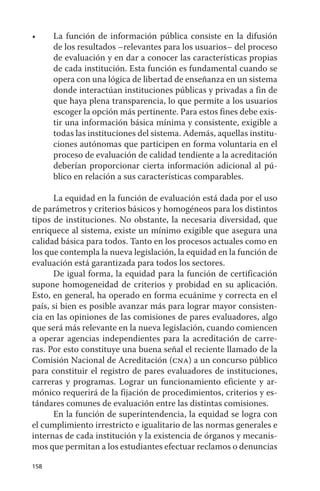 •	    La	 función	 de	 información	 pública	 consiste	 en	 la	 difusión	
      de los resultados –relevantes para los usuarios– del proceso
      de evaluación y en dar a conocer las características propias
      de cada institución. Esta función es fundamental cuando se
      opera con una lógica de libertad de enseñanza en un sistema
      donde interactúan instituciones públicas y privadas a fin de
      que haya plena transparencia, lo que permite a los usuarios
      escoger la opción más pertinente. Para estos fines debe exis-
      tir una información básica mínima y consistente, exigible a
      todas las instituciones del sistema. además, aquellas institu-
      ciones autónomas que participen en forma voluntaria en el
      proceso de evaluación de calidad tendiente a la acreditación
      deberían proporcionar cierta información adicional al pú-
      blico en relación a sus características comparables.

      La equidad en la función de evaluación está dada por el uso
de parámetros y criterios básicos y homogéneos para los distintos
tipos de instituciones. No obstante, la necesaria diversidad, que
enriquece al sistema, existe un mínimo exigible que asegura una
calidad básica para todos. Tanto en los procesos actuales como en
los que contempla la nueva legislación, la equidad en la función de
evaluación está garantizada para todos los sectores.
      de igual forma, la equidad para la función de certificación
supone homogeneidad de criterios y probidad en su aplicación.
Esto, en general, ha operado en forma ecuánime y correcta en el
país, si bien es posible avanzar más para lograr mayor consisten-
cia en las opiniones de las comisiones de pares evaluadores, algo
que será más relevante en la nueva legislación, cuando comiencen
a operar agencias independientes para la acreditación de carre-
ras. Por esto constituye una buena señal el reciente llamado de la
Comisión Nacional de acreditación (cna) a un concurso público
para constituir el registro de pares evaluadores de instituciones,
carreras y programas. Lograr un funcionamiento eficiente y ar-
mónico requerirá de la fijación de procedimientos, criterios y es-
tándares comunes de evaluación entre las distintas comisiones.
      En la función de superintendencia, la equidad se logra con
el cumplimiento irrestricto e igualitario de las normas generales e
internas de cada institución y la existencia de órganos y mecanis-
mos que permitan a los estudiantes efectuar reclamos o denuncias

158
 