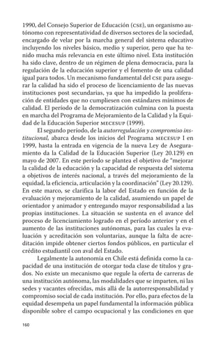 1990, del Consejo Superior de Educación (cse), un organismo au-
tónomo con representatividad de diversos sectores de la sociedad,
encargado de velar por la marcha general del sistema educativo
incluyendo los niveles básico, medio y superior, pero que ha te-
nido mucha más relevancia en este último nivel. Esta institución
ha sido clave, dentro de un régimen de plena democracia, para la
regulación de la educación superior y el fomento de una calidad
igual para todos. un mecanismo fundamental del cse para asegu-
rar la calidad ha sido el proceso de licenciamiento de las nuevas
instituciones post secundarias, ya que ha impedido la prolifera-
ción de entidades que no cumpliesen con estándares mínimos de
calidad. El período de la democratización culmina con la puesta
en marcha del Programa de Mejoramiento de la Calidad y la Equi-
dad de la Educación Superior mecesup (1999).
       El segundo período, de la autorregulación y compromiso ins-
titucional, abarca desde los inicios del Programa mecesup I en
1999, hasta la entrada en vigencia de la nueva Ley de asegura-
miento da la Calidad de la Educación Superior (Ley 20.129) en
mayo de 2007. En este período se plantea el objetivo de “mejorar
la calidad de la educación y la capacidad de respuesta del sistema
a objetivos de interés nacional, a través del mejoramiento de la
equidad, la eficiencia, articulación y la coordinación” (Ley 20.129).
En este marco, se clarifica la labor del Estado en función de la
evaluación y mejoramiento de la calidad, asumiendo un papel de
orientador y animador y entregando mayor responsabilidad a las
propias instituciones. La situación se sustenta en el avance del
proceso de licenciamiento logrado en el período anterior y en el
aumento de las instituciones autónomas, para las cuales la eva-
luación y acreditación son voluntarias, aunque la falta de acre-
ditación impide obtener ciertos fondos públicos, en particular el
crédito estudiantil con aval del Estado.
       Legalmente la autonomía en Chile está definida como la ca-
pacidad de una institución de otorgar toda clase de títulos y gra-
dos. No existe un mecanismo que regule la oferta de carreras de
una institución autónoma, las modalidades que se imparten, ni las
sedes y vacantes ofrecidas, más allá de la autorresponsabilidad y
compromiso social de cada institución. Por ello, para efectos de la
equidad desempeña un papel fundamental la información pública
disponible sobre el campo ocupacional y las condiciones en que

160
 