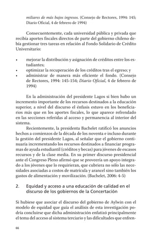 miliares de más bajos ingresos. (Consejo de Rectores, 1994: 145;
      diario Oficial, 4 de febrero de 1994)

      Consecuentemente, cada universidad pública y privada que
recibía aportes fiscales directos de parte del gobierno chileno de-
bía gestionar tres tareas en relación al Fondo Solidario de Crédito
universitario:

•	    mejorar	la	distribución	y	asignación	de	créditos	entre	los	es-
      tudiantes;
•	    optimizar	la	recuperación	de	los	créditos	tras	el	egreso;	y
•	    administrar	 de	 manera	 más	 eficiente	 el	 fondo.	 (Consejo	
      de Rectores, 1994: 145-154; Diario Oficial, 4 de febrero de
      1994)

      En la administración del presidente Lagos si bien hubo un
incremento importante de los recursos destinados a la educación
superior, a nivel del discurso el énfasis estuvo en los beneficia-
rios más que en los aportes fiscales, lo que aparece refrendado
en las secciones referidas al acceso y permanencia al interior del
sistema.
      Recientemente, la presidenta Bachelet ratificó los anuncios
hechos a comienzos de la década de los noventa e incluso durante
la gestión del presidente Lagos, al señalar que el gobierno conti-
nuaría incrementando los recursos destinados a financiar progra-
mas de ayuda estudiantil (créditos y becas) para jóvenes de escasos
recursos y de la clase media. En su primer discurso presidencial
ante el Congreso Pleno afirmó que se proveería un apoyo integra-
do a los jóvenes que lo requirieran, que cubriera no sólo las nece-
sidades asociadas a costos de matrícula y arancel sino también los
gastos de alimentación y movilización. (Bachelet, 2006: 4-5)

2.    equidad y acceso a una educación de calidad en el
      discurso de los gobiernos de la concertación

Si hubiese que asociar el discurso del gobierno de aylwin con el
modelo de equidad que guía el análisis de esta investigación po-
dría concluirse que dicha administración enfatizó principalmente
el tema del acceso al sistema terciario y las dificultades que enfren-

66
 