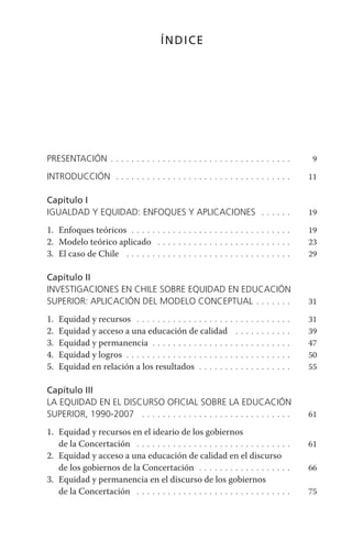 índice




presentaCión . . . . . . . . . . . . . . . . . . . . . . . . . . . . . . . . . . .         9

introduCCión . . . . . . . . . . . . . . . . . . . . . . . . . . . . . . . . . .          11

capítulo i
iGuaLdad y equidad: enFoques y apLiCaCiones . . . . . .                                   19

1. Enfoques teóricos . . . . . . . . . . . . . . . . . . . . . . . . . . . . . . .        19
2. Modelo teórico aplicado . . . . . . . . . . . . . . . . . . . . . . . . . .            23
3. El caso de Chile . . . . . . . . . . . . . . . . . . . . . . . . . . . . . . . .       29

capítulo ii
investiGaCiones en ChiLe sobre equidad en eduCaCión
superior: apLiCaCión deL modeLo ConCeptuaL . . . . . . .                                  31

1.   Equidad y recursos . . . . . . . . . . . . . . . . . .     . . . . . . . . . . . .   31
2.   Equidad y acceso a una educación de calidad                  . . . . . . . . . . .   39
3.   Equidad y permanencia . . . . . . . . . . . . . . .        . . . . . . . . . . . .   47
4.   Equidad y logros . . . . . . . . . . . . . . . . . . . .   . . . . . . . . . . . .   50
5.   Equidad en relación a los resultados . . . . . .           . . . . . . . . . . . .   55

capítulo iii
La equidad en eL disCurso oFiCiaL sobre La eduCaCión
superior, 1990-2007 . . . . . . . . . . . . . . . . . . . . . . . . . . . . .             61

1. Equidad y recursos en el ideario de los gobiernos
   de la Concertación . . . . . . . . . . . . . . . . . . . . . . . . . . . . . .         61
2. Equidad y acceso a una educación de calidad en el discurso
   de los gobiernos de la Concertación . . . . . . . . . . . . . . . . . .                66
3. Equidad y permanencia en el discurso de los gobiernos
   de la Concertación . . . . . . . . . . . . . . . . . . . . . . . . . . . . . .         75
 