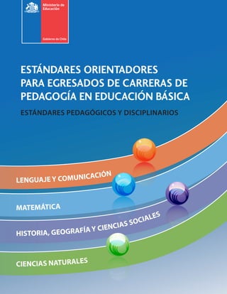 ESTÁNDARES ORIENTADORES
 PARA EGRESADOS DE CARRERAS DE
 PEDAGOGÍA EN EDUCACIÓN BÁSICA
 ESTÁNDARES PEDAGÓGICOS Y DISCIPLINARIOS




                     ÓN
LENGUAJE Y COMUNICACI


MATEMÁTICA
                                      S
                                OCIALE
                      CIENCIAS S
HISTORIA, GEOGRAFÍA Y



CIENCIAS NATURALES
 