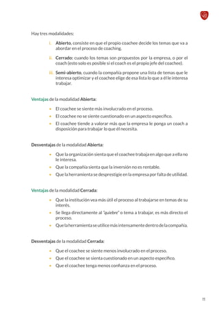 Hay tres modalidades:
i.	 Abierto, consiste en que el propio coachee decide los temas que va a
abordar en el proceso de coaching.
ii.	 Cerrado: cuando los temas son propuestos por la empresa, o por el
coach (esto solo es posible si el coach es el propio jefe del coachee).
iii.	 Semi-abierto, cuando la compañía propone una lista de temas que le
interesa optimizar y el coachee elige de esa lista lo que a él le interesa
trabajar.
Ventajas de la modalidad Abierta:
•	 El coachee se siente más involucrado en el proceso.
•	 El coachee no se siente cuestionado en un aspecto específico.
•	 El coachee tiende a valorar más que la empresa le ponga un coach a
disposición para trabajar lo que él necesita.
Desventajas de la modalidad Abierta:
•	 Que la organización sienta que el coachee trabaja en algo que a ella no
le interesa.
•	 Que la compañía sienta que la inversión no es rentable.
•	 Que la herramienta se desprestigie en la empresa por falta de utilidad.
Ventajas de la modalidad Cerrada:
•	 Que la institución vea más útil el proceso al trabajarse en temas de su
interés.
•	 Se llega directamente al “quiebre” o tema a trabajar, es más directo el
proceso.
•	 Quelaherramientaseutilicemásintensamentedentrodelacompañía.
Desventajas de la modalidad Cerrada:
•	 Que el coachee se siente menos involucrado en el proceso.
•	 Que el coachee se sienta cuestionado en un aspecto específico.
•	 Que el coachee tenga menos confianza en el proceso.
11
 