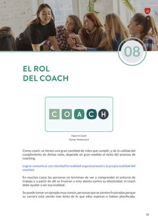 Figura 8: Coach
Fuente: Shutterstock
Como coach, se tienen una gran cantidad de roles que cumplir, y de la calidad del
cumplimiento de dichos roles, depende en gran medida el éxito del proceso de
coaching.
Lograr comunicar con claridad la realidad organizacional y la propia realidad del
coachee
En muchos casos las personas no terminan de ver y comprender el entorno de
trabajo y a partir de allí se frustran y esto atenta contra su efectividad, el coach
debe ayudar a ver esa realidad.
Se puede tomar un ejemplo muy común, personas que se sienten frustradas porque
su carrera está siendo más lenta de lo que ellos esperan o habían planificado,
08
EL ROL
DEL COACH
18
 